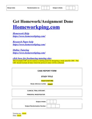 Study Code: Randomisation no: Subject initials:
Get Homework/Assignment Done
Homeworkping.com
Homework Help
https://www.homeworkping.com/
Research Paper help
https://www.homeworkping.com/
Online Tutoring
https://www.homeworkping.com/
click here for freelancing tutoring sites
This Example CRF can be used as a starting point for designing a study specific CRF. The
CRF should include all data which the protocol states will be collected.
CASE REPORT FORM
STUDY TITLE
Insert brief title
Study reference number insert
CLINICAL TRIAL SITE/UNIT:
PRINCIPAL INVESTIGATOR:
Subject Initials:
Subject Randomisation Number:
Version no.: insert
Date: insert
 