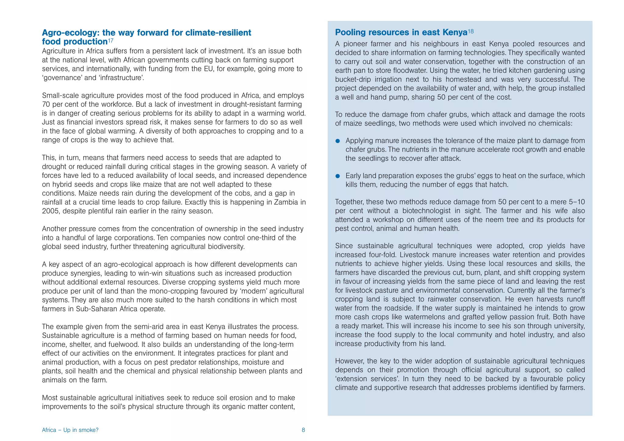 Agro-ecology: the way forward for climate-resilient                                        Pooling resources in east Kenya18
food production17                                                                          A pioneer farmer and his neighbours in east Kenya pooled resources and
Agriculture in Africa suffers from a persistent lack of investment. It’s an issue both     decided to share information on farming technologies. They specifically wanted
at the national level, with African governments cutting back on farming support            to carry out soil and water conservation, together with the construction of an
services, and internationally, with funding from the EU, for example, going more to        earth pan to store floodwater. Using the water, he tried kitchen gardening using
‘governance’ and ‘infrastructure’.                                                         bucket-drip irrigation next to his homestead and was very successful. The
                                                                                           project depended on the availability of water and, with help, the group installed
Small-scale agriculture provides most of the food produced in Africa, and employs          a well and hand pump, sharing 50 per cent of the cost.
70 per cent of the workforce. But a lack of investment in drought-resistant farming
is in danger of creating serious problems for its ability to adapt in a warming world.     To reduce the damage from chafer grubs, which attack and damage the roots
Just as financial investors spread risk, it makes sense for farmers to do so as well       of maize seedlings, two methods were used which involved no chemicals:
in the face of global warming. A diversity of both approaches to cropping and to a
range of crops is the way to achieve that.                                                 b   Applying manure increases the tolerance of the maize plant to damage from
                                                                                               chafer grubs. The nutrients in the manure accelerate root growth and enable
This, in turn, means that farmers need access to seeds that are adapted to                     the seedlings to recover after attack.
drought or reduced rainfall during critical stages in the growing season. A variety of
forces have led to a reduced availability of local seeds, and increased dependence         b   Early land preparation exposes the grubs’ eggs to heat on the surface, which
on hybrid seeds and crops like maize that are not well adapted to these                        kills them, reducing the number of eggs that hatch.
conditions. Maize needs rain during the development of the cobs, and a gap in
rainfall at a crucial time leads to crop failure. Exactly this is happening in Zambia in   Together, these two methods reduce damage from 50 per cent to a mere 5–10
2005, despite plentiful rain earlier in the rainy season.                                  per cent without a biotechnologist in sight. The farmer and his wife also
                                                                                           attended a workshop on different uses of the neem tree and its products for
Another pressure comes from the concentration of ownership in the seed industry            pest control, animal and human health.
into a handful of large corporations. Ten companies now control one-third of the
global seed industry, further threatening agricultural biodiversity.                       Since sustainable agricultural techniques were adopted, crop yields have
                                                                                           increased four-fold. Livestock manure increases water retention and provides
A key aspect of an agro-ecological approach is how different developments can              nutrients to achieve higher yields. Using these local resources and skills, the
produce synergies, leading to win-win situations such as increased production              farmers have discarded the previous cut, burn, plant, and shift cropping system
without additional external resources. Diverse cropping systems yield much more            in favour of increasing yields from the same piece of land and leaving the rest
produce per unit of land than the mono-cropping favoured by ‘modern’ agricultural          for livestock pasture and environmental conservation. Currently all the farmer’s
systems. They are also much more suited to the harsh conditions in which most              cropping land is subject to rainwater conservation. He even harvests runoff
farmers in Sub-Saharan Africa operate.                                                     water from the roadside. If the water supply is maintained he intends to grow
                                                                                           more cash crops like watermelons and grafted yellow passion fruit. Both have
The example given from the semi-arid area in east Kenya illustrates the process.           a ready market. This will increase his income to see his son through university,
Sustainable agriculture is a method of farming based on human needs for food,              increase the food supply to the local community and hotel industry, and also
income, shelter, and fuelwood. It also builds an understanding of the long-term            increase productivity from his land.
effect of our activities on the environment. It integrates practices for plant and
animal production, with a focus on pest predator relationships, moisture and               However, the key to the wider adoption of sustainable agricultural techniques
plants, soil health and the chemical and physical relationship between plants and          depends on their promotion through official agricultural support, so called
animals on the farm.                                                                       ‘extension services’. In turn they need to be backed by a favourable policy
                                                                                           climate and supportive research that addresses problems identified by farmers.
Most sustainable agricultural initiatives seek to reduce soil erosion and to make
improvements to the soil’s physical structure through its organic matter content,


Africa – Up in smoke?                                                                 8
 