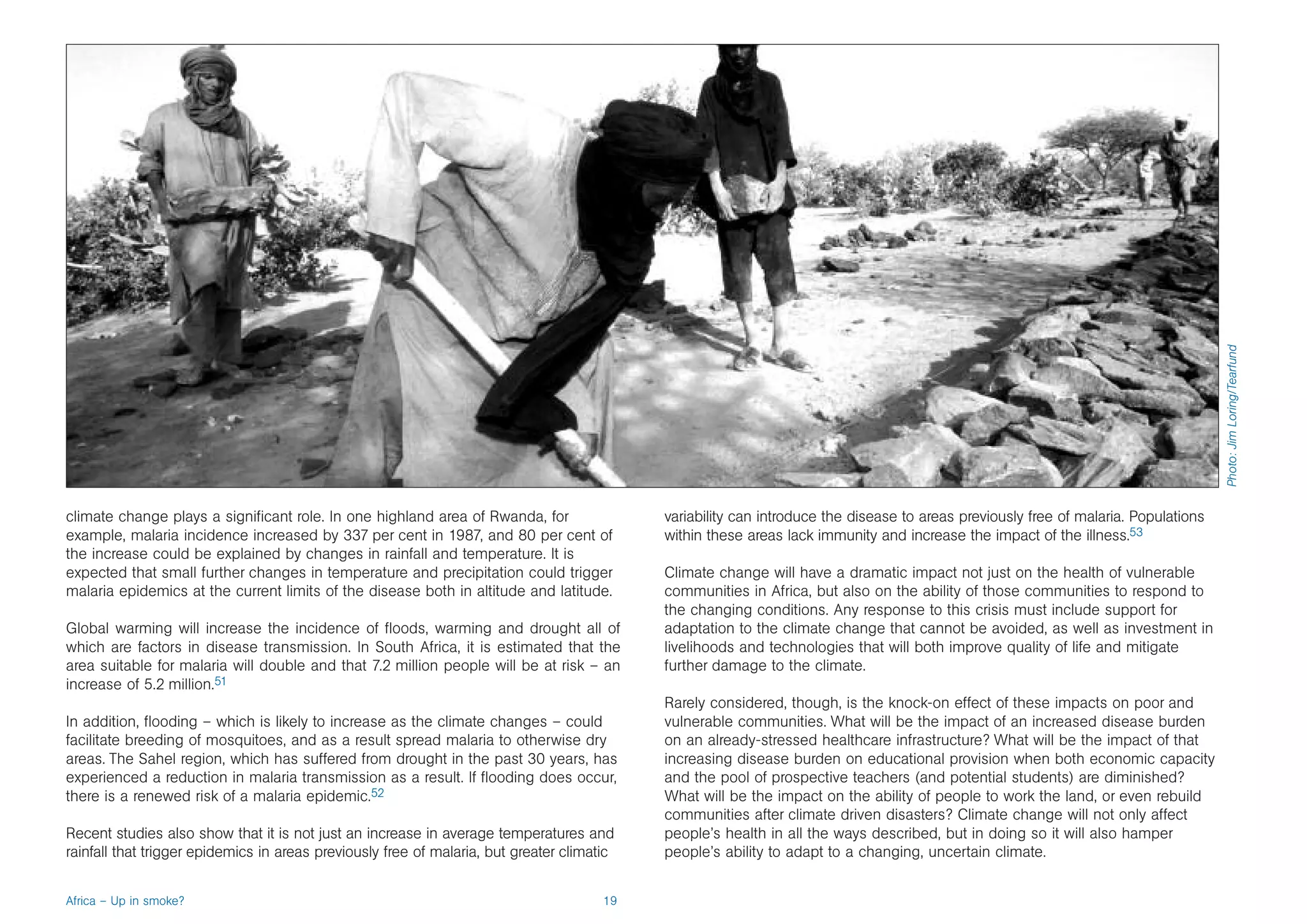 Photo: Jim Loring/Tearfund
climate change plays a significant role. In one highland area of Rwanda, for                variability can introduce the disease to areas previously free of malaria. Populations
example, malaria incidence increased by 337 per cent in 1987, and 80 per cent of            within these areas lack immunity and increase the impact of the illness.53
the increase could be explained by changes in rainfall and temperature. It is
expected that small further changes in temperature and precipitation could trigger          Climate change will have a dramatic impact not just on the health of vulnerable
malaria epidemics at the current limits of the disease both in altitude and latitude.       communities in Africa, but also on the ability of those communities to respond to
                                                                                            the changing conditions. Any response to this crisis must include support for
Global warming will increase the incidence of floods, warming and drought all of            adaptation to the climate change that cannot be avoided, as well as investment in
which are factors in disease transmission. In South Africa, it is estimated that the        livelihoods and technologies that will both improve quality of life and mitigate
area suitable for malaria will double and that 7.2 million people will be at risk – an      further damage to the climate.
increase of 5.2 million.51
                                                                                            Rarely considered, though, is the knock-on effect of these impacts on poor and
In addition, flooding – which is likely to increase as the climate changes – could          vulnerable communities. What will be the impact of an increased disease burden
facilitate breeding of mosquitoes, and as a result spread malaria to otherwise dry          on an already-stressed healthcare infrastructure? What will be the impact of that
areas. The Sahel region, which has suffered from drought in the past 30 years, has          increasing disease burden on educational provision when both economic capacity
experienced a reduction in malaria transmission as a result. If flooding does occur,        and the pool of prospective teachers (and potential students) are diminished?
there is a renewed risk of a malaria epidemic.52                                            What will be the impact on the ability of people to work the land, or even rebuild
                                                                                            communities after climate driven disasters? Climate change will not only affect
Recent studies also show that it is not just an increase in average temperatures and        people’s health in all the ways described, but in doing so it will also hamper
rainfall that trigger epidemics in areas previously free of malaria, but greater climatic   people’s ability to adapt to a changing, uncertain climate.


Africa – Up in smoke?                                                                  19
 