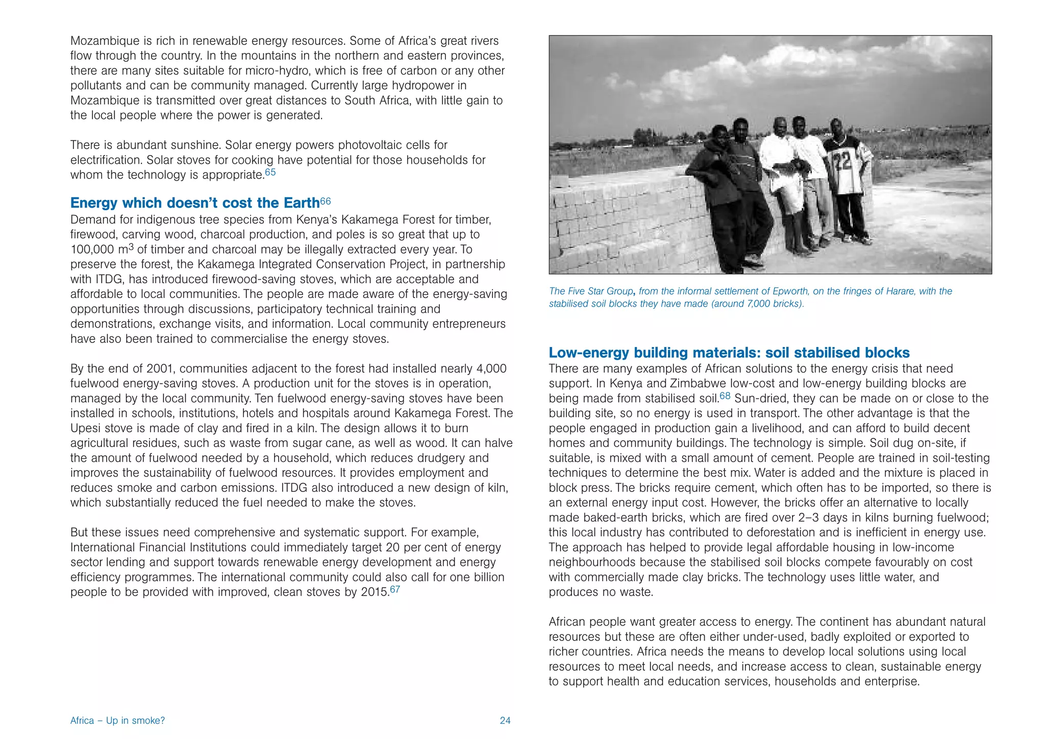 Mozambique is rich in renewable energy resources. Some of Africa’s great rivers
flow through the country. In the mountains in the northern and eastern provinces,
there are many sites suitable for micro-hydro, which is free of carbon or any other
pollutants and can be community managed. Currently large hydropower in
Mozambique is transmitted over great distances to South Africa, with little gain to
the local people where the power is generated.

There is abundant sunshine. Solar energy powers photovoltaic cells for
electrification. Solar stoves for cooking have potential for those households for
whom the technology is appropriate.65

Energy which doesn’t cost the Earth66
Demand for indigenous tree species from Kenya’s Kakamega Forest for timber,
firewood, carving wood, charcoal production, and poles is so great that up to
100,000 m3 of timber and charcoal may be illegally extracted every year. To
preserve the forest, the Kakamega Integrated Conservation Project, in partnership
with ITDG, has introduced firewood-saving stoves, which are acceptable and
affordable to local communities. The people are made aware of the energy-saving          The Five Star Group, from the informal settlement of Epworth, on the fringes of Harare, with the
                                                                                         stabilised soil blocks they have made (around 7,000 bricks).
opportunities through discussions, participatory technical training and
demonstrations, exchange visits, and information. Local community entrepreneurs
have also been trained to commercialise the energy stoves.
                                                                                         Low-energy building materials: soil stabilised blocks
By the end of 2001, communities adjacent to the forest had installed nearly 4,000        There are many examples of African solutions to the energy crisis that need
fuelwood energy-saving stoves. A production unit for the stoves is in operation,         support. In Kenya and Zimbabwe low-cost and low-energy building blocks are
managed by the local community. Ten fuelwood energy-saving stoves have been              being made from stabilised soil.68 Sun-dried, they can be made on or close to the
installed in schools, institutions, hotels and hospitals around Kakamega Forest. The     building site, so no energy is used in transport. The other advantage is that the
Upesi stove is made of clay and fired in a kiln. The design allows it to burn            people engaged in production gain a livelihood, and can afford to build decent
agricultural residues, such as waste from sugar cane, as well as wood. It can halve      homes and community buildings. The technology is simple. Soil dug on-site, if
the amount of fuelwood needed by a household, which reduces drudgery and                 suitable, is mixed with a small amount of cement. People are trained in soil-testing
improves the sustainability of fuelwood resources. It provides employment and            techniques to determine the best mix. Water is added and the mixture is placed in
reduces smoke and carbon emissions. ITDG also introduced a new design of kiln,           block press. The bricks require cement, which often has to be imported, so there is
which substantially reduced the fuel needed to make the stoves.                          an external energy input cost. However, the bricks offer an alternative to locally
                                                                                         made baked-earth bricks, which are fired over 2–3 days in kilns burning fuelwood;
But these issues need comprehensive and systematic support. For example,                 this local industry has contributed to deforestation and is inefficient in energy use.
International Financial Institutions could immediately target 20 per cent of energy      The approach has helped to provide legal affordable housing in low-income
sector lending and support towards renewable energy development and energy               neighbourhoods because the stabilised soil blocks compete favourably on cost
efficiency programmes. The international community could also call for one billion       with commercially made clay bricks. The technology uses little water, and
people to be provided with improved, clean stoves by 2015.67                             produces no waste.

                                                                                         African people want greater access to energy. The continent has abundant natural
                                                                                         resources but these are often either under-used, badly exploited or exported to
                                                                                         richer countries. Africa needs the means to develop local solutions using local
                                                                                         resources to meet local needs, and increase access to clean, sustainable energy
                                                                                         to support health and education services, households and enterprise.


Africa – Up in smoke?                                                               24
 