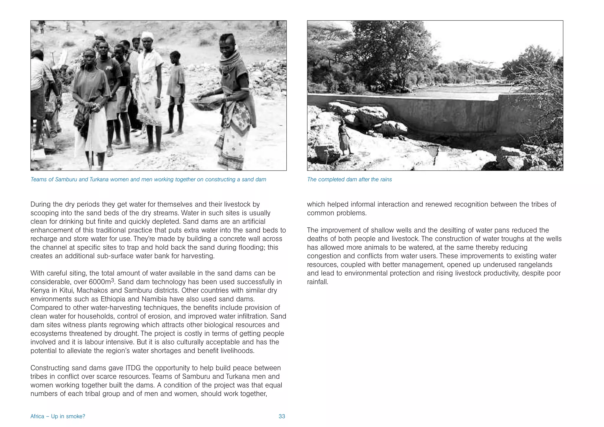 Teams of Samburu and Turkana women and men working together on constructing a sand dam        The completed dam after the rains



During the dry periods they get water for themselves and their livestock by                   which helped informal interaction and renewed recognition between the tribes of
scooping into the sand beds of the dry streams. Water in such sites is usually                common problems.
clean for drinking but finite and quickly depleted. Sand dams are an artificial
enhancement of this traditional practice that puts extra water into the sand beds to          The improvement of shallow wells and the desilting of water pans reduced the
recharge and store water for use. They’re made by building a concrete wall across             deaths of both people and livestock. The construction of water troughs at the wells
the channel at specific sites to trap and hold back the sand during flooding; this            has allowed more animals to be watered, at the same thereby reducing
creates an additional sub-surface water bank for harvesting.                                  congestion and conflicts from water users. These improvements to existing water
                                                                                              resources, coupled with better management, opened up underused rangelands
With careful siting, the total amount of water available in the sand dams can be              and lead to environmental protection and rising livestock productivity, despite poor
considerable, over 6000m3. Sand dam technology has been used successfully in                  rainfall.
Kenya in Kitui, Machakos and Samburu districts. Other countries with similar dry
environments such as Ethiopia and Namibia have also used sand dams.
Compared to other water-harvesting techniques, the benefits include provision of
clean water for households, control of erosion, and improved water infiltration. Sand
dam sites witness plants regrowing which attracts other biological resources and
ecosystems threatened by drought. The project is costly in terms of getting people
involved and it is labour intensive. But it is also culturally acceptable and has the
potential to alleviate the region’s water shortages and benefit livelihoods.

Constructing sand dams gave ITDG the opportunity to help build peace between
tribes in conflict over scarce resources. Teams of Samburu and Turkana men and
women working together built the dams. A condition of the project was that equal
numbers of each tribal group and of men and women, should work together,


Africa – Up in smoke?                                                                    33
 