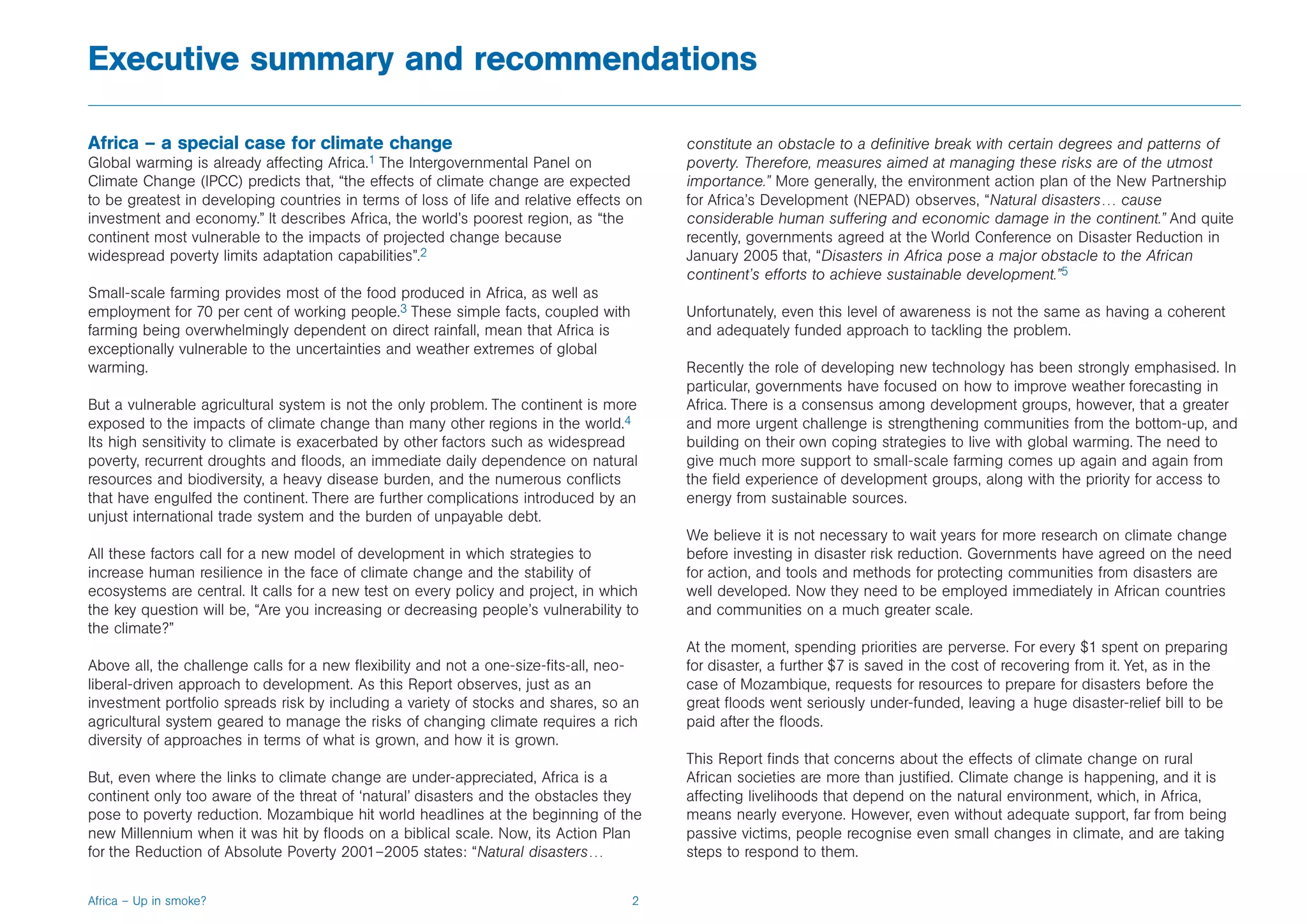 Executive summary and recommendations

Africa – a special case for climate change                                                constitute an obstacle to a definitive break with certain degrees and patterns of
Global warming is already affecting Africa.1 The Intergovernmental Panel on               poverty. Therefore, measures aimed at managing these risks are of the utmost
Climate Change (IPCC) predicts that, “the effects of climate change are expected          importance.” More generally, the environment action plan of the New Partnership
to be greatest in developing countries in terms of loss of life and relative effects on   for Africa’s Development (NEPAD) observes, “Natural disasters… cause
investment and economy.” It describes Africa, the world’s poorest region, as “the         considerable human suffering and economic damage in the continent.” And quite
continent most vulnerable to the impacts of projected change because                      recently, governments agreed at the World Conference on Disaster Reduction in
widespread poverty limits adaptation capabilities”.2                                      January 2005 that, “Disasters in Africa pose a major obstacle to the African
                                                                                          continent’s efforts to achieve sustainable development.”5
Small-scale farming provides most of the food produced in Africa, as well as
employment for 70 per cent of working people.3 These simple facts, coupled with           Unfortunately, even this level of awareness is not the same as having a coherent
farming being overwhelmingly dependent on direct rainfall, mean that Africa is            and adequately funded approach to tackling the problem.
exceptionally vulnerable to the uncertainties and weather extremes of global
warming.                                                                                  Recently the role of developing new technology has been strongly emphasised. In
                                                                                          particular, governments have focused on how to improve weather forecasting in
But a vulnerable agricultural system is not the only problem. The continent is more       Africa. There is a consensus among development groups, however, that a greater
exposed to the impacts of climate change than many other regions in the world.4           and more urgent challenge is strengthening communities from the bottom-up, and
Its high sensitivity to climate is exacerbated by other factors such as widespread        building on their own coping strategies to live with global warming. The need to
poverty, recurrent droughts and floods, an immediate daily dependence on natural          give much more support to small-scale farming comes up again and again from
resources and biodiversity, a heavy disease burden, and the numerous conflicts            the field experience of development groups, along with the priority for access to
that have engulfed the continent. There are further complications introduced by an        energy from sustainable sources.
unjust international trade system and the burden of unpayable debt.
                                                                                          We believe it is not necessary to wait years for more research on climate change
All these factors call for a new model of development in which strategies to              before investing in disaster risk reduction. Governments have agreed on the need
increase human resilience in the face of climate change and the stability of              for action, and tools and methods for protecting communities from disasters are
ecosystems are central. It calls for a new test on every policy and project, in which     well developed. Now they need to be employed immediately in African countries
the key question will be, “Are you increasing or decreasing people’s vulnerability to     and communities on a much greater scale.
the climate?”
                                                                                          At the moment, spending priorities are perverse. For every $1 spent on preparing
Above all, the challenge calls for a new flexibility and not a one-size-fits-all, neo-    for disaster, a further $7 is saved in the cost of recovering from it. Yet, as in the
liberal-driven approach to development. As this Report observes, just as an               case of Mozambique, requests for resources to prepare for disasters before the
investment portfolio spreads risk by including a variety of stocks and shares, so an      great floods went seriously under-funded, leaving a huge disaster-relief bill to be
agricultural system geared to manage the risks of changing climate requires a rich        paid after the floods.
diversity of approaches in terms of what is grown, and how it is grown.
                                                                                          This Report finds that concerns about the effects of climate change on rural
But, even where the links to climate change are under-appreciated, Africa is a            African societies are more than justified. Climate change is happening, and it is
continent only too aware of the threat of ‘natural’ disasters and the obstacles they      affecting livelihoods that depend on the natural environment, which, in Africa,
pose to poverty reduction. Mozambique hit world headlines at the beginning of the         means nearly everyone. However, even without adequate support, far from being
new Millennium when it was hit by floods on a biblical scale. Now, its Action Plan        passive victims, people recognise even small changes in climate, and are taking
for the Reduction of Absolute Poverty 2001–2005 states: “Natural disasters…               steps to respond to them.


Africa – Up in smoke?                                                                2
 
