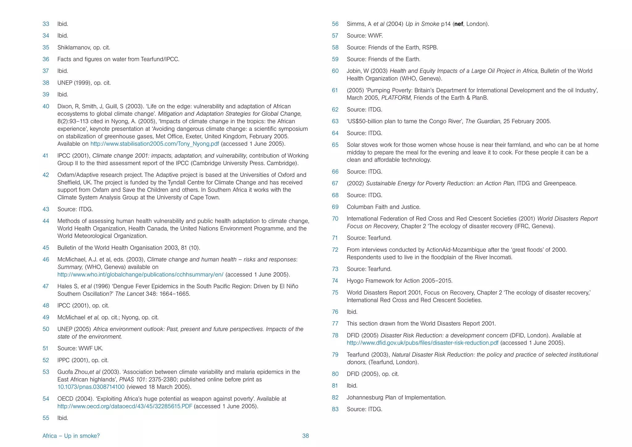 33   Ibid.                                                                                                 56   Simms, A et al (2004) Up in Smoke p14 (nef, London).
34   Ibid.                                                                                                 57   Source: WWF.
35   Shiklamanov, op. cit.                                                                                 58   Source: Friends of the Earth, RSPB.
36   Facts and figures on water from Tearfund/IPCC.                                                        59   Source: Friends of the Earth.
37   Ibid.                                                                                                 60   Jobin, W (2003) Health and Equity Impacts of a Large Oil Project in Africa, Bulletin of the World
                                                                                                                Health Organization (WHO, Geneva).
38   UNEP (1999), op. cit.
                                                                                                           61   (2005) ‘Pumping Poverty: Britain’s Department for International Development and the oil Industry’,
39   Ibid.
                                                                                                                March 2005, PLATFORM, Friends of the Earth & PlanB.
40   Dixon, R, Smith, J, Guill, S (2003). ‘Life on the edge: vulnerability and adaptation of African
                                                                                                           62   Source: ITDG.
     ecosystems to global climate change’. Mitigation and Adaptation Strategies for Global Change,
     8(2):93–113 cited in Nyong, A. (2005), ‘Impacts of climate change in the tropics: the African         63   ‘US$50-billion plan to tame the Congo River’, The Guardian, 25 February 2005.
     experience’, keynote presentation at ‘Avoiding dangerous climate change: a scientific symposium
                                                                                                           64   Source: ITDG.
     on stabilization of greenhouse gases, Met Office, Exeter, United Kingdom, February 2005.
     Available on http://www.stabilisation2005.com/Tony_Nyong.pdf (accessed 1 June 2005).                  65   Solar stoves work for those women whose house is near their farmland, and who can be at home
                                                                                                                midday to prepare the meal for the evening and leave it to cook. For these people it can be a
41   IPCC (2001), Climate change 2001: impacts, adaptation, and vulnerability, contribution of Working
                                                                                                                clean and affordable technology.
     Group II to the third assessment report of the IPCC (Cambridge University Press. Cambridge).
                                                                                                           66   Source: ITDG.
42   Oxfam/Adaptive research project. The Adaptive project is based at the Universities of Oxford and
     Sheffield, UK. The project is funded by the Tyndall Centre for Climate Change and has received        67   (2002) Sustainable Energy for Poverty Reduction: an Action Plan, ITDG and Greenpeace.
     support from Oxfam and Save the Children and others. In Southern Africa it works with the
     Climate System Analysis Group at the University of Cape Town.                                         68   Source: ITDG.

43   Source: ITDG.                                                                                         69   Columban Faith and Justice.

44   Methods of assessing human health vulnerability and public health adaptation to climate change,       70   International Federation of Red Cross and Red Crescent Societies (2001) World Disasters Report
     World Health Organization, Health Canada, the United Nations Environment Programme, and the                Focus on Recovery, Chapter 2 ‘The ecology of disaster recovery (IFRC, Geneva).
     World Meteorological Organization.                                                                    71   Source: Tearfund.
45   Bulletin of the World Health Organisation 2003, 81 (10).                                              72   From interviews conducted by ActionAid-Mozambique after the ‘great floods’ of 2000.
46   McMichael, A.J. et al, eds. (2003), Climate change and human health – risks and responses:                 Respondents used to live in the floodplain of the River Incomati.
     Summary, (WHO, Geneva) available on                                                                   73   Source: Tearfund.
     http://www.who.int/globalchange/publications/cchhsummary/en/ (accessed 1 June 2005).
                                                                                                           74   Hyogo Framework for Action 2005–2015.
47   Hales S, et al (1996) ‘Dengue Fever Epidemics in the South Pacific Region: Driven by El Niño
     Southern Oscillation?’ The Lancet 348: 1664–1665.                                                     75   World Disasters Report 2001, Focus on Recovery, Chapter 2 ‘The ecology of disaster recovery,’
                                                                                                                International Red Cross and Red Crescent Societies.
48   IPCC (2001), op. cit.
                                                                                                           76   Ibid.
49   McMichael et al, op. cit.; Nyong, op. cit.
                                                                                                           77   This section drawn from the World Disasters Report 2001.
50   UNEP (2005) Africa environment outlook: Past, present and future perspectives. Impacts of the
     state of the environment.                                                                             78   DFID (2005) Disaster Risk Reduction: a development concern (DFID, London). Available at
                                                                                                                http://www.dfid.gov.uk/pubs/files/disaster-risk-reduction.pdf (accessed 1 June 2005).
51   Source: WWF UK.
                                                                                                           79   Tearfund (2003), Natural Disaster Risk Reduction: the policy and practice of selected institutional
52   IPPC (2001), op. cit.                                                                                      donors, (Tearfund, London).
53   Guofa Zhou,et al (2003). ‘Association between climate variability and malaria epidemics in the        80   DFID (2005), op. cit.
     East African highlands’, PNAS 101: 2375-2380; published online before print as
     10.1073/pnas.0308714100 (viewed 18 March 2005).                                                       81   Ibid.

54   OECD (2004). ‘Exploiting Africa’s huge potential as weapon against poverty’. Available at             82   Johannesburg Plan of Implementation.
     http://www.oecd.org/dataoecd/43/45/32285615.PDF (accessed 1 June 2005).
                                                                                                           83   Source: ITDG.
55   Ibid.

Africa – Up in smoke?                                                                                 38
 