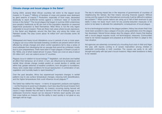 Climate change and locust plague in the Sahel24
  During 2004, several West African countries fell victim to the largest locust           The key to reducing impact lies in the response of governments of countries of
  invasion in 15 years.25 Millions of hectares of crops and pasture were destroyed        neighbouring the Sahara. But that means securing financial support. Without
  by giant swarms of insects.26 Production, especially of food crops, decreased           money and the support of the International community it will be difficult to address
  drastically to reach 8,978,142 tonnes against a minimum need of 10,234,193              the problem.31 When poorer nations are using up to half of their revenues to pay
  tonnes in the Sahel.27 The locust plague that began in summer 2004 undermines           debts it does not leave much room for any poverty-reduction measures or for
  poor people’s livelihoods as 80 per cent of the population depends on seasonal          action to be taken to alleviate the catastrophic consequences of locust plague.
  staple-food production to feed themselves. West Africa is not the only region
  vulnerable to locust invasion. There are three main areas where locusts reproduce:      As for a technological solution to the plague problem, history has shown that it has
  in the Sahel and Maghreb; around the Red Sea; and along the Indian and                  never been possible to stop a plague of locusts using pesticides once the plague
  Pakistani border. The area covers about 16 million km2 and includes some 30             has developed. Natural forces always stop the plague, which means that dealing
  countries.                                                                              with a locust plague requires social, not technological, measures. Communities
                                                                                          need to be trained equipped and prepared at all levels for them to adapt to this
  Widespread and heavy locust infestations occur in periods of one or more years.         new situation.
  A plague can occur when favorable breeding conditions are present (which will be
  affected by climate change) and when control operations fail to stop a series of        Aid agencies are extremely concerned at a mounting food crisis in Mali and Niger
  local outbreaks from developing into an upsurge that cannot be contained, mostly        this year, with reports coming in of severe malnutrition among children in
  due to poor preparedness. There have been 6 major plagues of Desert Locusts in          pastoralist communities in both countries. The causes are partly to do with
  the 1900s, one of which lasted almost 13 years. These can cover an area of about        drought and partly with last year’s locust invasions. Major relief assistance is likely
  29 million km2, and can extend across 57 countries.                                     to be needed.

  Plagues occur in relation to locust biology.28 Vegetation, soil structure and habitat
  all affect their behaviour, all of which, in turn, are influenced by temperature and
  rainfall. Most climate change models predict an overall decline in rainfall, and
  within that, greater extremes of weather conditions, from droughts to inundations.
  Heavy rains create ideal conditions for locust reproduction. A combination of rain,
  vegetation and humidity leads to rapid breeding.29

  Over the past decades, Africa has experienced important changes in rainfall
  patterns due to sea surface temperature changes, inducing both desertification,
  and the higher temperatures that could influence locust plagues.30

  The Sahel has neither the means – in terms of equipment, products and logistics
  – nor the finances to avoid such disasters, much less stop the locust invasion from
  heading north towards the Maghreb. An invasion occurring during harvest will
  cause a major disaster that will lead to famine if the risk of residual eggs is not
  addressed. Economic impact can be reduced if farmers react quickly and save
  their crops before an invasion. But the ability to react quickly is not great so any
  damages will be huge.




Africa – Up in smoke?                                                               12
 