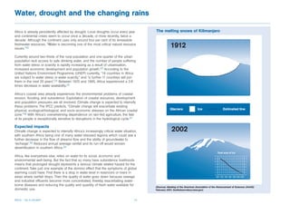 Water, drought and the changing rains

Africa is already persistently affected by drought. Local droughts occur every year       The melting snows of Kilimanjaro
and continental crises seem to occur once a decade, or more recently, twice a
decade. Although the continent uses only around four per cent of its renewable
freshwater resources, “Water is becoming one of the most critical natural resource
issues.”32

Currently around two-thirds of the rural population and one-quarter of the urban
population lack access to safe drinking water, and the number of people suffering
from water stress or scarcity is rapidly increasing as a result of urbanisation,
increased economic development and population growth.33 According to the
United Nations Environment Programme (UNEP) currently, “14 countries in Africa
are subject to water stress or water scarcity,” and “a further 11 countries will join
them in the next 25 years”.34 Between 1970 and 1995, Africa experienced a 2.8
times decrease in water availability.35

Africa’s coastal area already experiences the environmental problems of coastal
erosion, flooding, and subsidence. Exploitation of coastal resources, development
and population pressures are all involved. Climate change is expected to intensify
these problems. The IPCC predicts, “Climate change will exacerbate existing
physical, ecological/biological, and socio-economic stresses on the African coastal
zone.”36 With Africa’s overwhelming dependence on rain-fed agriculture, the fate
of its people is exceptionally sensitive to disruptions in the hydrological cycle.37

Expected impacts
Climate change is expected to intensify Africa’s increasingly critical water situation,
with southern Africa being one of many water-stressed regions which could see a
further decrease in the flow of streams flow and the ability of groundwater to
‘recharge’.38 Reduced annual average rainfall and its run-off would worsen
desertification in southern Africa.39

Africa, like everywhere else, relies on water for its social, economic and
environmental well-being. But the fact that so many have subsistence livelihoods
means that prolonged drought represents a serious climate related hazard for the
continent. Take just one example of the domino effect that the symptoms of global
warming could have. First there is a drop in water level in reservoirs or rivers in
areas where rainfall drops. Then the quality of water goes down because sewage
and industrial effluents become more concentrated, thereby exacerbating water-
borne diseases and reducing the quality and quantity of fresh water available for
                                                                                          (Sources: Meeting of the American Association of the Advancement of Sciences (AAAS)
domestic use.                                                                             February 2001; Earthobservatory.nasa.gov)



Africa – Up in smoke?                                                                13
 