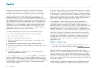 Health

Health is often neglected in the assessment of vulnerability and adaptation                In its report, Climate change and human health, the WHO shows that changes in
to climate change. However, methods have been developed for assessing                      the patterns for the spread of infectious diseases are a likely major consequence
the impacts of climate variability and change on a range of health outcomes.44             of climate change.46 The report indicates likely increases in mosquito populations
                                                                                           which spread viral diseases such as dengue and yellow fever, and points to the
Systematic health assessments are needed to inform the management of                       positive correlation between the annual number of dengue epidemics in the South
everything from water, to food, housing and trade. Several developed and                   Pacific with the warm wet conditions of La Niña,47 and the seasonal variation in
developing countries have already conducted national assessments to determine              many diarrhoeal diseases suggesting sensitivity to climate.
their vulnerability to the impacts of climate change and evaluate the capacity of
their health infrastructures to adapt. In the summer of 2003, an estimated 11,435          The most recent IPCC report, Climate change 2001: impacts, adaptation, and
people above the seasonal average died in France when a record-breaking                    vulnerability, is unequivocal: climate change will have the biggest impact on the
heatwave struck in the first two weeks of August. Responding, Health Minister              communities least able to respond to it. “The impacts of climate change will fall
Jean-François Mattei, announced $748 million in extra funding for hospital                 disproportionately upon developing countries and the poor persons within all countries,
emergency services, a measure that would either be impossible or stretch to                thereby exacerbate inequities in health status and access to adequate food, clean
breaking point government budgets in much of Africa.45                                     water and other resources.”48 These communities are also the least responsible for
                                                                                           damage to the climate. Poor communities in Africa are likely to be the most vulnerable.
The range of potential problems sensitive to climate change is enormous:
                                                                                           Africa’s high vulnerability to the impacts of climate change is compounded by
b   Heat stress (the direct effect of the thermal environment on health).                  widespread poverty. Ongoing drought and floods, and a dependence on natural
                                                                                           resources for rural livelihoods, in turn, exacerbate the increased vulnerability.
b   Air pollution (outdoor air quality).
                                                                                           Also, Sub-Saharan Africa already supports a heavy disease burden including
b   Weather disasters (such as floods, windstorms).                                        HIV/AIDS and malaria, cholera, dengue fever, yellow fever, encephalitis and
                                                                                           haemorrhagic fever.49
b   Vector-borne diseases (such as malaria, dengue, schistosomiasis and tick-
    borne diseases).
                                                                                           Malaria – a special case
b   Water-borne and food-borne diseases (such as diarrhoeal diseases).
                                                                                              “Mosquitoes are spreading into highland areas that were historically free
b   Stratospheric ozone depletion (not a direct element of climate change, but a
                                                                                              from malaria. There is also an increase in water-borne diseases.”
    matter of concern).
                                                                                                                                                  Tadesse Dadi, Ethiopia
b   Food security.
                                                                                           Beyond its role in the continent’s already serious disease burden, malaria
b   Demographic changes that shift the balance of vulnerable populations
                                                                                           represents a particular and additional threat in Africa. There are between 300 and
    demanding different health services.
                                                                                           500 million cases of malaria annually in the world each year with a very high
                                                                                           proportion of those occurring in Africa – largely among the poor. Malaria causes
In spite of its relative neglect as an issue, since the first IPCC report in 1990, there   between 1.5 and 2.7 million deaths, of which more than 90 per cent are children
has been a steady improvement in the understanding of the impacts of climate               under 5 years of age. In addition, malaria slows economic growth in Africa by up to
change on health. The World Health Organisation (WHO) estimated that globally,             1.3 per cent each year.50
for the year 2000, there were 150,000 deaths and the loss of 5.5 million ‘disability-
adjusted life years’, (a standard WHO measure to compare disease burdens)                  Climate change is almost certain to make an already bad situation worse, and
caused by climate change.                                                                  may be already contributing to the problem. There is increasing evidence that


Africa – Up in smoke?                                                                18
 