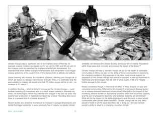 Photo: Jim Loring/Tearfund
climate change plays a significant role. In one highland area of Rwanda, for                variability can introduce the disease to areas previously free of malaria. Populations
example, malaria incidence increased by 337 per cent in 1987, and 80 per cent of            within these areas lack immunity and increase the impact of the illness.53
the increase could be explained by changes in rainfall and temperature. It is
expected that small further changes in temperature and precipitation could trigger          Climate change will have a dramatic impact not just on the health of vulnerable
malaria epidemics at the current limits of the disease both in altitude and latitude.       communities in Africa, but also on the ability of those communities to respond to
                                                                                            the changing conditions. Any response to this crisis must include support for
Global warming will increase the incidence of floods, warming and drought all of            adaptation to the climate change that cannot be avoided, as well as investment in
which are factors in disease transmission. In South Africa, it is estimated that the        livelihoods and technologies that will both improve quality of life and mitigate
area suitable for malaria will double and that 7.2 million people will be at risk – an      further damage to the climate.
increase of 5.2 million.51
                                                                                            Rarely considered, though, is the knock-on effect of these impacts on poor and
In addition, flooding – which is likely to increase as the climate changes – could          vulnerable communities. What will be the impact of an increased disease burden
facilitate breeding of mosquitoes, and as a result spread malaria to otherwise dry          on an already-stressed healthcare infrastructure? What will be the impact of that
areas. The Sahel region, which has suffered from drought in the past 30 years, has          increasing disease burden on educational provision when both economic capacity
experienced a reduction in malaria transmission as a result. If flooding does occur,        and the pool of prospective teachers (and potential students) are diminished?
there is a renewed risk of a malaria epidemic.52                                            What will be the impact on the ability of people to work the land, or even rebuild
                                                                                            communities after climate driven disasters? Climate change will not only affect
Recent studies also show that it is not just an increase in average temperatures and        people’s health in all the ways described, but in doing so it will also hamper
rainfall that trigger epidemics in areas previously free of malaria, but greater climatic   people’s ability to adapt to a changing, uncertain climate.


Africa – Up in smoke?                                                                  19
 