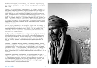 The flares contain widely recognised toxins, such as benzene, and carcinogens,




                                                                                           Photo: Jim Loring/Tearfund
such as dioxin. Particles from the flares fill the air, covering everything with a fine
level of soot.

Exposed to this cocktail of toxins, local people, who live and work alongside the
flares with no protection, complain of respiratory problems, such as asthma and
bronchitis, and of the distress caused by the constant roaring noise and the
intense heat from the flares. Assessments made in the vicinity of Izombe Flow
station, one of the numerous oil installations in the Niger Delta, showed that gas
flaring had led to the complete destruction of crops within 200 meters from the
station. The loss was 45 per cent at 600 meters and even as far as 1Km from the
station, a 10 per cent loss in crop yields occurred. While a number of factors may
contribute to declining crop yields, many villagers across the delta region believe
that decreasing productivity is linked to the gas flaring, adding to their frustration
with the oil companies.

Acid rain caused by the flaring is also reported to corrode roofs and buildings in
the area. Neither the oil companies nor the Nigerian Government appear to have
investigated the psychological and physical impact of the gas flaring on local
communities. Nor have they provided local inhabitants with information on the
hazards to which they are exposed.

Few Nigerians have benefited from the wealth generated by Nigeria’s oil industry.
Many of the riverine communities of the Delta live in poverty, without access to
clean water, basic healthcare, electricity or education, due to a combination of
factors including environmental despoliation. In addition to constant flaring, oil
spills are common, frequently contaminating farmland, watercourses, and fish
supplies.

Gas flaring is visible and damaging. It is also a terrible and expensive waste of
resources costing Nigeria – where 70 per cent of people live on less than a dollar
a day and commonly cook on open fires – an estimated $2.5 billion annually in
lost potential income. It is also preventable. In Western Europe, about 99 per cent
of similar, so-called ‘associated’ gas is used or re-injected into the ground. The
double standard has led to accusations of environmental racism directed at the oil
companies.

The Nigerian Government’s commitment to end flaring (reportedly by 2008) is
ambiguous, reflected in otherwise lax environmental legislation and confusion over
the supposed end date, initially reported to be 2004, subsequently deferred to
2008 and sometimes reported to be 2010. The multinational oil company, Shell,
indicated in January 2005 that it might have difficulty in meeting the target
blaming a number of factors including insecurity.



Africa – Up in smoke?                                                                 21
 