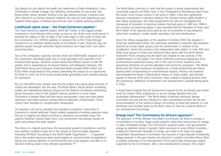 Gas flaring not only affects the health and livelihoods of Delta inhabitants, it also    The World Bank continues to claim that the project is being implemented with
contributes to climate change, thus affecting communities all over world. Gas            community support and NGO input. In fact, Transparency International rated Chad
flaring emits carbon dioxide. Venting of the gas without burning, a practice also        the fourth, most corrupt country in the world in 2004, a fact that significantly
often referred to as flaring, releases methane, the second main greenhouse gas.          hampers participation in decision-making. The Chadian human rights situation is
Together these gases contribute about 80 per cent of global warming problem.             also highly problematic; the Chad Government has still not investigated the
                                                                                         massacres of hundreds of unarmed civilians that took place in 1997 and 1998 in
Livelihoods piped away – the Chad-Cameroon pipeline59                                    the country’s oil-producing region. It was revealed that the President of Chad used
The Chad-Cameroon pipeline project, worth $3.7 billion, is the biggest private           $4.5 million of the signing bonus paid by the oil consortium to buy weapons,
investment in Sub-Saharan Africa today, as well as one of the most controversial. It     rather than investing in public health, education and vital infrastructure.
involved the drilling of 300 oil wells in the Doba region in the south of Chad and
the construction of a 1070Km pipeline to transport the oil from Chad through             Since the official inauguration of the pipeline in October 2003, the situation in
Cameroon to an offshore loading facility on the Atlantic Coast. Along the way, the       Chad has deteriorated further. The authorities prohibited a peaceful demonstration
pipeline passes through rainforest, Pygmy territories and major food- and cotton-        planned by human rights groups, and the Government, in violation of the
producing areas.                                                                         constitution, closed the country’s only independent radio station. In both 2001 and
                                                                                         2002, local groups in Chad and Cameroon filed claims with the World Bank’s
Two of the companies originally involved, Shell and TotalFinalElf, dropped out of        Inspection Panel, charging that the Bank had violated its own policies in the
the consortium, reportedly partly due to local opposition and opposition from            implementation of the project. The Panel confirmed numerous trespasses of its
environmental groups. However, project leader ExxonMobil carried on with the             environmental assessment policy, and in the case of Chad, violations of its
project, and is supported by US-based Chevron and Malaysia’s Petronas. The               operational directives on poverty alleviation and economic evaluation. “The World
World Bank Group and European Investment Bank provided $200 million and                  Bank touts the Chad-Cameroon oil pipeline as a model project that will reduce
$120 million respectively for the project, presenting the project as an opportunity      poverty while compensating for environmental impacts. Practice has however
for Chad to come out of its acute poverty while generating much-needed revenue           demonstrated the failure of World Bank rhetoric to match reality,” said Samuel
for Cameroon.                                                                            Nguiffo of Friends of the Earth Cameroon. Now, instead of drawing lessons from
                                                                                         the experience, additional oil exploration and development is already taking place
But, by mid-2002 it was already clear that the project was piping great amounts of       in Chad.
misery and devastation into the area. The World Bank’s official project monitoring
bodies, the International Advisory Group and the External Compliance Monitoring          A recent report implied that UK Government support for the oil industry was driven
Group document many of the project’s serious problems in some detail.                    more by Foreign Office endeavours to secure energy demand than true
Thousands of people have had their lands expropriated, crops and other plants            sustainable development.61 The World Bank’s Extractive Industries Review
destroyed, and water sources polluted without adequate compensation. Some                concluded last year that the industry too often exacerbates poverty. But the key
victims have received no compensation whatsoever.                                        recommendation of the review to phase out funding of fossil fuel projects in a set
                                                                                         timeframe was brushed aside by the Bank. Now it is time for a radical rethink in
The pipeline cuts across sensitive and valuable ecosystems, particularly in              aid, development and energy.
Cameroon’s coastal rainforest. Project-related upgrading of existing seasonal roads
has led to logging and illegal poaching in otherwise inaccessible areas. The             Energy loss? The Commission for Africa’s approach62
pipeline traverses several major rivers, and construction has already caused oil         The approach of Prime Minister Tony Blair’s Commission for Africa to energy is
spills and polluted the water system.                                                    concentrated on funding “larger power projects” rather than local access to energy
                                                                                         or clean, renewable energy. The Commission supports hydro- and gas-powered
The influx of a migrant work force, the exponential growth of prostitution, and the      energy as potential drivers of growth. Hydro resources in some African countries,
poor sanitary conditions have led to the spread of communicable diseases,                notably the Democratic Republic of Congo, are noted to be huge, but largely
including HIV/AIDS. According to the World Health Organisation, “…it appeared            unexploited. Mozambique, it comments, has become a major exporter of electricity.
that in this project decisions were based largely on cost and profit considerations,     “Mega-projects” in the gas industry are planned in southern and West Africa. Work
giving only passing attention to environmental and social aspects, and little or no      is already underway on the development of the Grand Inga hydropower project,
decision-making power to the affected populations.”60                                    supported by the Commission, with a new development company. This project


Africa – Up in smoke?                                                               22
 