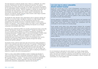 The best approach to reducing disaster risks in Africa is a systematic one, which
becomes mainstreamed into relief and development planning. This protects                  Low-cost ways to reduce vulnerability:
programmes from being undermined by future hazards, and ensures that projects             disaster-resistant housing83
do not inadvertently increase vulnerability. As the UK’s Department for International
                                                                                          Floods are a normal part of life in much of Bangladesh, and typhoons in the
Development (DFID) observes: “Effective integration of disaster risk reduction into
                                                                                          Philippines. Various traditional housing techniques have been formulated to
development will help transform ‘vicious spirals’ of failed development, risk
                                                                                          cope with this situation. ITDG worked with communities regularly affected by
accumulation and disaster losses into ‘virtuous spirals’ of development, risk
                                                                                          monsoon floods to develop a design for a flood-resistant house. It used
reduction and effective disaster response. Gains include a wide range of positive
                                                                                          available low-cost materials and local skills, and built on local skills and
impacts on progress towards MDG.”78
                                                                                          knowledge. The approach could readily be applied in other countries affected
                                                                                          by floods and storms, like Mozambique.
Yet despite the clear rationale, donor organisations tend to approach disaster risk
reduction on an ad-hoc basis, normally as a reaction to a major disaster, rather          Success depends on collaboration between local masons and carpenters and
than systematically integrating it into their development planning and                    any outside experts. In Bangladesh, an improved attic to be used as living and
programming. This was the conclusion of extensive research on donor policy                storage space during times of floods resulted from contributions from the
towards risk reduction.79 Much progress needs to be made in donor organisations           community on how to improve the housing design.
in terms of understanding, owning and prioritising risk reduction as an integral
component of all activities within Africa.                                                Poorer people cannot afford more water-resistant materials like corrugated
                                                                                          metal, and have to suffice with thatched roofs, walls of woven grass or palm and
The finding was confirmed by DFID in its recently commissioned study on the links         bamboo. But, innovative methods can be applied, building on local traditional
between risk reduction, poverty and development.80 “Disaster risk reduction has           methods. Weaving, and joining bamboo and timber to form joists, results in a
not so far received serious attention as a facet of development, despite the              building that can withstand typhoon-force winds through its very flexibility,
increasing seriousness of disaster impact.” A core recommendation of DFID’s study         better than a rigid building of modern materials. Where the floodwater level is
is that donors should “…establish and implement time-bound strategies for                 not normally too far above normal water level, houses can be built on raised
incorporating the reduction of risk from disasters as a central concern of                earthen platforms.
development policy and programming as well as of humanitarian work, and for
promoting and supporting a risk reduction agenda amongst their various                    Planting water-resistant plants and trees such as bamboo and banana next to
development partners globally”.81                                                         homesteads helps to protect the houses from erosion. Food, household items
                                                                                          and crops are stored on a platform in the main living room. An added benefit is
Thousands of lives could be saved each year and economic losses prevented in              that the structure using woven walls can be designed to be dismantled in the
Africa if more emphasis was placed on this issue. For example, in Mozambique a            event of a severe flood forecast, and moved for re-erection on a new site or
well co-ordinated community-based early warning system was put in place after             restoration after floodwaters subside.
the devastating floods in 2000. When another flood occurred a year later, the
impact was significantly reduced. Disaster risk reduction can also be highly cost-
effective. It has been estimated that for every $1 spent on preparing for disaster, a
further $7 is saved in the cost of recovering from it.                                  It is not necessary to wait years for more research on climate change before
                                                                                        investing in disaster risk reduction. Governments have agreed on the need for
There is a now a clear political mandate to invest in disaster risk reduction in        action, and tools and methods for protecting communities from disasters are well
Africa. At the World Summit on Sustainable Development (WSSD) in 2002, all              developed. Now they need to be employed immediately in African countries and
governments agreed to “Provide financial and technical assistance to strengthen         communities on a much greater scale.
the capacities of African countries… including at the local level, for effective
disaster management, including observation and early warning systems,
assessments, prevention, preparedness, response and recovery.”82




Africa – Up in smoke?                                                              27
 