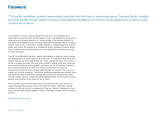Foreword

“The world’s wealthiest countries have emitted more than their fair share of greenhouse gases. Resultant floods, droughts
and other climate change impacts continue to fall disproportionately on the world's poorest people and countries, many
of which are in Africa.”



I am delighted that such a broad group of environment and development
organisations, many of which are faith based, have come together to speak with a
common voice, drawing attention to climate change in the African context. It is
well known that climate change will have particularly devastating effects on Africa.
Indeed, case studies in this report suggest that this is already happening. But this
report also shows the strength and creativity of African people in times of stress.
What is needed most now is that Africans are supported in their efforts to build
on these strengths.

The UK Prime Minister Tony Blair’s stated commitment to tackling climate change
and helping Africa is most welcome. It is important to understand that Africa and
climate change are intrinsically linked, as climate change will affect the welfare of
Africans for years to come. Africans look forward to seeing some firm outcomes
from these commitments during Blair’s presidency of the G8 and the European
Union. Words will not be enough. The richest countries of the world, as
represented by the G8, have a responsibility to help the poorest. This is not just
charity, but a moral obligation. The world’s wealthiest countries have emitted more
than their fair share of greenhouse gases. Resultant floods, droughts and other
climate change impacts continue to fall disproportionately on the world's poorest
people and countries, many of which are in Africa.

Rich countries must therefore helper poorer countries in two ways. They must
reduce their greenhouse gas emissions so that the effects of climate change
suffered by Africa’s poor do not get worse. They also have an obligation to help
poor countries adapt to the negative impacts of climate change, which cannot be
avoided.

Archbishop Desmond Tutu




Africa – Up in smoke?                                                              1
 