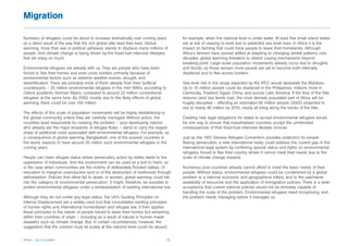 Migration

Numbers of refugees could be about to increase dramatically over coming years             for example, when the national level is under water. At least five small island states
as a direct result of the way that the rich global elite lead their lives. Global         are at risk of ceasing to exist due to predicted sea level rises. In Africa it is the
warming, more than war or political upheaval, stands to displace many millions of         impact on farming that could force people to leave their homelands. Although
people. And climate change is being driven by the fossil-fuel-intensive lifestyles        Africa’s farmers have proved skilled at adapting to changing rainfall patterns over
that we enjoy so much.                                                                    decades, global warming threatens to stretch coping mechanisms beyond
                                                                                          breaking point. Large-scale population movements already occur due to droughts
Environmental refugees are already with us. They are people who have been                 and floods; as these worsen more people are set to become both internally
forced to flee their homes and even cross borders primarily because of                    displaced and to flee across borders.
environmental factors such as extreme weather events, drought, and
desertification. There are probably more of them already than their ‘political’           Sea-level rise in the range expected by the IPCC would devastate the Maldives.
counterparts – 25 million environmental refugees in the mid-1990s, according to           Up to 10 million people could be displaced in the Philippines, millions more in
Oxford academic Norman Myers, compared to around 22 million conventional                  Cambodia, Thailand, Egypt, China, and across Latin America. If the flow of the Nile
refugees at the same time. By 2050, mostly due to the likely effects of global            reduces (and sea levels rise), the most densely populated part of Africa will be
warming, there could be over 150 million.                                                 hugely disrupted – affecting an estimated 66 million people (2002) projected to
                                                                                          rise to nearly 90 million by 2015, nearly all living along the banks of the Nile.
The effects of this scale of population movements will be highly destabilising to
the global community unless they are carefully managed. Without action, the               Creating new legal obligations for states to accept environmental refugees would
countries least responsible for creating the problem – poor developing nations            be one way to ensure that industrialised countries accept the unintended
who already are the major recipients of refugee flows – stand to carry the largest        consequences of their fossil-fuel-intensive lifestyle choices.
share of additional costs associated with environmental refugees. For example, as
a consequence of global warming, Bangladesh, one of the poorest countries in              Just as the 1951 Geneva Refugee Convention provides protection for people
the world, expects to have around 20 million such environmental refugees in the           fleeing persecution, a new international treaty could address the current gap in the
coming years.                                                                             international legal system by conferring special status and rights on environmental
                                                                                          refugees, forced to flee their country where it cannot meet their needs due to the
People can claim refugee status where persecutory action by states leads to the           scale of climate change impacts.
oppression of individuals. And the environment can be used as a tool to harm, as
is the case when communities are the victims of deliberately flooded valleys, of          Numerous poor countries already cannot afford to meet the basic needs of their
relocation to marginal unproductive land or of the destruction of livelihoods through     people. Without status, environmental refugees could be condemned by a global
deforestation. Policies that either fail to abate, or worsen, global warming could fall   problem to a national economic and geographical lottery, and to the patchwork
into the category of ‘environmental persecution’. It might, therefore, be possible to     availability of resources and the application of immigration policies. There is a wide
protect environmental refugees under a reinterpretation of existing international law.    acceptance that current national policies would not be remotely capable of
                                                                                          handling the scale of the problem. Environmental refugees need recognising, and
Although they do not confer any legal status, the UN’s Guiding Principles on              the problem needs managing before it manages us.
Internal Displacement are a widely used tool that consolidates existing principles
of human rights and international humanitarian and refugee law. It then applies
these principles to the needs of people forced to leave their homes but remaining
within their countries of origin – including as a result of natural or human-made
disasters such as climate change. But, in certain circumstances, however, the
suggestion that the solution must lie purely at the national level could be absurd,


Africa – Up in smoke?                                                               30
 