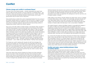 Conflict

Climate change and conflict in northwest Kenya87                                         Territorial disputes have become more common as the lake recedes, taking with it
The way of life of the Turkana people – nomadic pastoralists who graze huge              the landscape features that formed traditional boundaries between groups. Many
herds of cattle and other animals on the dry savannah of northwest Kenya – has           such disputes are settled peacefully, but each time one party or the other is
long been made more precarious by political pressures from outside. Their ability        perceived to have broken an agreement, the willingness to trust the next time, and
to roam was restricted by arbitrarily imposed colonial borders, and modern               to respect borders, is eroded.
governments have not done much to help them.
                                                                                         Cattle raiding is also linked to drought. Raiding has always been used as a strategy
Now powerful forces outside their control increasingly threaten the very survival of     to restock herds during or after a drought. Not surprisingly, prolonged drought and
the Turkana. Rainfall seems to be failing and this has become a trigger for conflict     more cattle deaths leads to more raids. Last year a particularly big raid saw a
between the Turkana and their neighbours, even as armed groups from outside,             coalition of the Toposa from Sudan and the Dodoth from Uganda take away large
and a flood of automatic weapons, spill over from the long-running conflicts in          numbers of Turkana cattle. And raids lead, in turn, to new cycles of retaliation.
neighbouring southern Sudan and northern Uganda.
                                                                                         The marked increase in violence and killings, however, is associated with changes in
Very much in line with models of climate change in Sub-Saharan Africa, droughts in       the nature of conflict. Guns and bullets are cheap and plentiful and wars in
northwest Kenya appear to be becoming longer and more frequent. The Turkana              neighbouring countries have led to a brutal form of predation replacing the traditional
have names for them. The latest is Kichutanak, which started in 1999. This drought       form of raiding. The Turkana face raids from a motley variety of well-armed gangs and
has continued, with only poor and sporadic rains, right through until today (March,      rebel groups whose motives are often to seize cattle to sell for profit. These raids, unlike
2005). Kichutanak means “it has swept away everything, even animals”. The Turkana        those undertaken in order to re-stock cattle, are carried out on a large scale and are
had barely recovered from the previous prolonged four-year drought of 1992–95            extremely violent. They obey none of the traditional rules that tended to limit violence.
called Longuensil, meaning “when the man with no legs from Oxfam came”, a
reference to an Oxfam member of staff with a disability. In 1979–80 came Lopiar or       As a result of the droughts and growing insecurity, the Turkana have moved from a
“sweeping everything away”, which spread over two years. The previous severe             state in which they are able to cope most of the time, to one in which destitution
droughts had been in 1970 – Kimududu, meaning “the plague that killed humans             and vulnerability to famine is a constant danger. International aid agencies like
and livestock” – and in 1960, the year called Namotor, meaning “bones exposed”.          Oxfam have been providing relief food and still continue to do so, because the
                                                                                         latest rains at the end of 2004 were patchy and poor. Oxfam’s approach is not just
The Turkana are used to dealing with drought and with food shortages. But                to give out food, but to link human and animal health, relief and development, and
because the droughts are more frequent and more prolonged, they have less                to help Turkana institutions that are trying to tackle the problems of cross-border
opportunity to recover from a poor rainy season before the next is upon them.            raiding using conflict reduction and peace-building techniques.
Also, rain is less predictable than it used to be. Even in the longest drought, rains
come to some places at some times. They could tell, from natural signs, when             Conflict and water: peace-building between tribes
rains would come and where they would fall. Now rain, when it comes, may be              in northern Kenya88
sudden, violent and unpredictable.                                                       Recurring drought in arid and semi-arid lands has long been a major natural
                                                                                         hazard, causing mass livelihood losses, hunger, conflict, and internal
There have always been tensions between the Turkana and other pastoralist                displacements. Rainfall in such areas is always unreliable and erratic and most
groups for access to water and pasture. But these have increased as water                have seasonal sandy streams that are only active for a short period of time during
sources have dried up and pastures been lost. Because the water table is not             any rainfall event. Climate change is causing a reduction in the amount and the
being recharged, the wetland areas that the Turkana could traditionally fall back on     pattern of rainfall. Coupled with other pressures on the natural resources of their
in times of drought have dwindled. Even the huge Lake Turkana has receded.               rangelands, pastoral farmers are experiencing increasing conflict with each other
                                                                                         over access to scarce water.


Africa – Up in smoke?                                                               32
 
