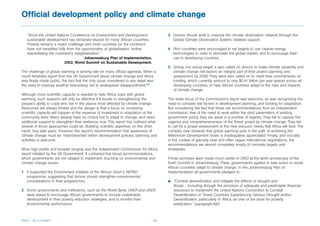 Official development policy and climate change

   “Since the United Nations Conference on Environment and Development,                3 Donors should work to improve the climate observation network through the
   sustainable development has remained elusive for many African countries.              Global Climate Observation System, bilateral support.
   Poverty remains a major challenge and most countries on the continent
   have not benefited fully from the opportunities of globalisation, further           4 Rich countries were encouraged to set targets to use cleaner energy
   exacerbating the continent’s marginalisation.”                                        technologies in order to stimulate the global market, and to encourage their
                                      Johannesburg Plan of Implementation,               use in developing countries.
                          2002, World Summit on Sustainable Development.
                                                                                       5 Giving one actual target, it also called on donors to make climate variability and
The challenge of global warming is arriving late on many official agendas. When a        climate change risk factors an integral part of their project planning and
much-heralded report from the UK Government about climate change and Africa              assessment by 2008. They were also called on to meet their commitments on
was finally made public, the fact that the only issue considered in any detail was       funding, which currently amount to only $0.41 billion per year spread across all
the need to improve weather forecasting, led to widespread disappointment.89             developing countries, to help African countries adapt to the risks and impacts
                                                                                         of climate change.
Although more scientific capacity is needed to help Africa cope with global
warming, such research will only be effective if it results in strengthening the       The wider focus of the Commission’s report was welcome, as was recognising the
people’s ability to cope who live in the places most affected by climate change.       need to consider risk factors in development planning, and funding for adaptation.
Resources are always limited and the danger is that a focus on increasing              But considering the fact that these are recommendations from an independent
scientific capacity will happen at the expense of investment in adaptation at the      commission, free of the need to work within the strict parameters of existing
community level. Many already have no choice but to adapt to change, and need          government policy, they are weak in a number of regards. They fail to capture the
additional support to strengthen their resilience now. This report has outlined what   urgency and comprehensiveness of the threat posed by climate change. They fail
several of those approaches could be. Building scientific expertise, on the other      to call for a proper assessment of the new resource needs that Africa will face. The
hand, may take years. However, the report’s recommendation that awareness of           complex new obstacle that global warming puts in the path of achieving the
climate change must be ‘mainstreamed’ within development policies, planning and        Millennium Development Goals is inadequately appreciated. Finally, and crucially
activities is welcome.                                                                 in the context of glacially slow and often vague international negotiations, the
                                                                                       recommendations are almost completely empty of concrete targets and
More high profile and broader ranging was the independent Commission for Africa        timetables.
report initiated by the UK Government. It contained five broad recommendations,
which governments are not obliged to implement, touching on environmental and          Firmer promises were made much earlier in 2002 at the tenth anniversary of the
climate change issues.                                                                 Earth Summit in Johannesburg. There, governments agreed to take action to assist
                                                                                       African countries adapt to climate change. In the Johannesburg Plan of
1 It supported the Environment Initiative of the African Union’s NEPAD                 Implementation all governments pledged to:
  programme, suggesting that donors should strengthen environmental
  considerations in their programmes.                                                  b   “Combat desertification and mitigate the effects of drought and
                                                                                           floods…including through the provision of adequate and predictable financial
2 Donor governments and institutions, such as the World Bank, UNEP and UNDP,               resources to implement the United Nations Convention to Combat
  were asked to encourage African governments to include sustainable                       Desertification in Those Countries Experiencing Serious Drought and/or
  development in their poverty reduction strategies, and to monitor their                  Desertification, particularly in Africa, as one of the tools for poverty
  environmental performance.                                                               eradication.” {paragraph.6(l)}



Africa – Up in smoke?                                                            34
 