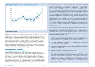 Climate predictions6 – the past 100 years in Africa                                     Since 2001, consecutive dry spells in southern Africa have led to serious food
                                                                                          shortages. According to the UN Office for the Coordination of Humanitarian
                                                                                          Affairs the drought of 2002–03 resulted, in a food deficit of 3.3 million tonnes,
                                                                                          with an estimated 14.4 million people in need of assistance.7 A half-century-
                                                                                          long trend of failing rainfall in Southern Africa is set to continue according to
                                                                                          new research from the US-based National Center for Atmospheric Research
                                                                                          (NCAR). And it appears that the pattern is closely linked to significant warming
                                                                                          of the Indian Ocean, which because it otherwise lacks the natural variability of
                                                                                          the Pacific and Atlantic, is reported to be a clear fingerprint of human-caused
                                                                                          climate change. “In our models, the Indian Ocean shows very clear and
                                                                                          dramatic warming into the future, which means more and more drought for
                                                                                          southern Africa,” said Dr. James W. Hurrell, an author of the study. By 2050, the
                                                                                          NCAR report indicates that the February-to-April wet season there could suffer
                                                                                          a 10 to 20 per cent drying compared to the average for the previous 50 years.
                                                                                          And according to Oxford-based academic Dr. Richard Washington, “When the
                                                                                          rains fail, people die.”8

                                                                                          Africa’s coastal area already experiences the environmental problems of coastal
                                                                                          erosion, flooding, and subsidence. Exploitation of coastal resources,
                                                                                          development and population pressures are all drivers. Climate change is
  (Source: UNEP/GRID Arendal)
                                                                                          expected to intensify these problems. The IPCC predicts, “Climate change will
                                                                                          exacerbate existing physical, ecological/biological, and socio-economic
Climate Change is happening and when all the impacts are added up, everyone will          stresses on the African coastal zone.”
lose out sooner or later. Some people will adapt more successfully than others, and
climate change may well result in a polarisation of wealth and well-being in ways         b   “14 countries in Africa are subject to water stress or water scarcity” and “A
we have not seen before. Polarisation of wealth can, for example, create an overall           further 11 countries will join them in the next 25 years.”9 Between 1970 and
drag on human development. In addition to the core recommendations already                    1995, Africa experienced a 2.8 times decrease in water availability.10
made by the Working Group on Climate Change and Development, in the light of
Africa’s special circumstances, these further proposals are considered a minimum          b   Land areas may warm by as much as 1.6ºC over the Sahara and semi-arid
needed to manage the impact of global warming on the continent. Without them,                 regions of southern Africa by 2050.
whatever achievements in development may have been won in Africa in the last
few decades could be reversed by climate change.                                          b   In southern Africa and parts of the Horn, rainfall is projected to decline by
                                                                                              about 10 per cent by 2050.
Recommendations for Africa:
                                                                                          b   Sea level is projected to rise around 25cm by 2050.
Increased support for small-scale agriculture:
Dramatically increased support for small-scale agriculture, and an approach to
                                                                                          b   The west coast of Africa is currently affected by storm surges and is at risk
farming based on maximum appropriate diversification. Highly diverse systems, as
                                                                                              from extreme storm events, erosion and inundation. With climate change,
opposed to commercial monocultures, have been shown time and again to be
                                                                                              tidal waves and storm surges may increase and inundation could become
more resilient – and more productive. Farming based on expensive and energy-
                                                                                              a major concern. East Africa’s coastal zone will also be affected: climatic
intensive artificial inputs will be both vulnerable to fuel price rises and further add
                                                                                              variation and sea-level rise may decrease coral and patch reefs along the
to the problem of climate change. Vitally, small-scale farmers need supporting by a
                                                                                              continental shelf, reducing their buffer effects and increasing the likelihood
favourable policy environment and supportive research that addresses the problem
                                                                                              of east coast erosion.
that they, themselves have identified. Boosting production is crucial, especially


Africa – Up in smoke?                                                                3
 