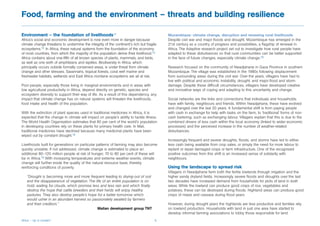 Food, farming and the environment – threats and building resilience

Environment – the foundation of livelihoods11                                             Mozambique: climate change, disruption and renewing rural livelihoods
Africa’s social and economic development is now even more in danger because               Despite civil war and major floods and drought, Mozambique has emerged in the
climate change threatens to undermine the integrity of the continent’s rich but fragile   21st century as a country of progress and possibilities, a flagship of renewal in
ecosystems.12 In Africa, these natural systems form the foundation of the economy         Africa. The Adaptive research project set out to investigate how rural people have
of most countries, from which the majority of the population derive their livelihood.13   adapted to these disturbances so that rural communities can be better supported
Africa contains about one-fifth of all known species of plants, mammals, and birds,       in the face of future changes, especially climate change.16
as well as one-sixth of amphibians and reptiles. Biodiversity in Africa, which
principally occurs outside formally conserved areas, is under threat from climate         Research focused on the community of Nwadjahane in Gaza Province in southern
change and other stresses. Savannahs, tropical forests, coral reef marine and             Mozambique. The village was established in the 1980s following displacement
freshwater habitats, wetlands and East Africa montane ecosystems are all at risk.         from surrounding areas during the civil war. Over the years, villagers have had to
                                                                                          live with political and economic instability, drought, and major flood and storm
Poor people, especially those living in marginal environments and in areas with           damage. Despite these difficult circumstances, villagers have developed creative
low agricultural productivity in Africa, depend directly on genetic, species and          and innovative ways of coping and adapting to this uncertainty and change.
ecosystem diversity to support their way of life. As a result of this dependency, any
impact that climate change has on natural systems will threaten the livelihoods,          Social networks are the links and connections that individuals and households
food intake and health of the population.                                                 have with family, neighbours and friends. Within Nwadjahane, these have evolved
                                                                                          and changed over the last 20 years. A fundamental shift is from paying people
With the extinction of plant species used in traditional medicines in Africa, it is       with cash in exchange for help with tasks on the farm, to ‘traditional’ forms of non-
expected that the change in climate will impact on people’s ability to tackle illness.    cash bartering, such as exchanging labour. Villagers explain that this is due to the
The World Health Organisation estimates that 80 per cent of the world’s population        combined drivers of less cash within the local economy (linked to wider economic
in developing countries rely on these plants for primary health care. In Mali,            processes) and the perceived increase in the number of weather-related
traditional medicines have declined because many medicinal plants have been               disturbances.
wiped out by constant drought.14
                                                                                          Increasingly frequent and severe droughts, floods, and storms have led to either
Livelihoods built for generations on particular patterns of farming may also become       less cash being available from crop sales, or simply the need for more labour to
quickly unviable. If not addressed, climate change is estimated to place an               replant or repair damaged crops or farm infrastructure. One of the recognised
additional 80–120 million people at risk of hunger; 70 to 80 per cent of these will       positive outcomes from this shift is an increased sense of solidarity with
be in Africa.15 With increasing temperatures and extreme weather events, climate          neighbours.
change will further erode the quality of the natural resource base, thereby
reinforcing conditions of poverty.                                                        Using the landscape to spread risk
                                                                                          Villagers in Nwadjahane farm both the fertile lowlands through irrigation and the
   “Drought is becoming more and more frequent leading to drying-out of soil              higher sandy dryland fields. Increasingly severe floods and droughts over the last
   and the disappearance of vegetation. The life of an entire population is on            two decades have increased demand from households for plots of land in both
   hold, waiting for clouds, which promise less and less rain and which finally           areas. While the lowland can produce good crops of rice, vegetables and
   destroy the hope that cattle breeders and their herds will enjoy healthy               potatoes, these can be destroyed during floods. Highland areas can produce good
   pastures. They also destroy people’s hope for a better tomorrow which                  crops of maize and cassava during flood years.
   would usher in an abundant harvest so passionately awaited by farmers
   and their creditors.”                                                                  However, during drought years the highlands are less productive and families rely
                                              Malian development group TNT                on lowland production. Households with land in just one area have started to
                                                                                          develop informal farming associations to lobby those responsible for land
Africa – Up in smoke?                                                                6
 