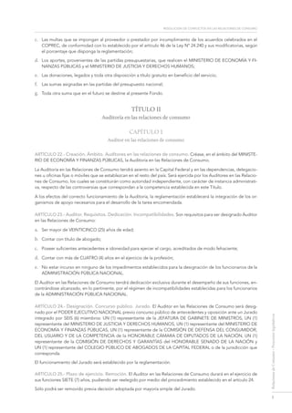 resolución de conflictos en las relaciones de consumo
5
RelacionesdeConsumo-Proyectoslegislativos
c.	 Las multas que se impongan al proveedor o prestador por incumplimiento de los acuerdos celebrados en el
COPREC, de conformidad con lo establecido por el artículo 46 de la Ley Nº 24.240 y sus modificatorias, según
el porcentaje que disponga la reglamentación;
d.	 Los aportes, provenientes de las partidas presupuestarias, que realicen el MINISTERIO DE ECONOMÍA Y FI-
NANZAS PÚBLICAS y el MINISTERIO DE JUSTICIA Y DERECHOS HUMANOS;
e.	 Las donaciones, legados y toda otra disposición a título gratuito en beneficio del servicio;
f.	 Las sumas asignadas en las partidas del presupuesto nacional;
g.	 Toda otra suma que en el futuro se destine al presente Fondo.
TÍTULO II
Auditoría en las relaciones de consumo
Capítulo 1
Auditor en las relaciones de consumo
ARTÍCULO 22.- Creación. Ámbito. Auditores en las relaciones de consumo. Créase, en el ámbito del MINISTE-
RIO DE ECONOMÍA Y FINANZAS PÚBLICAS, la Auditoría en las Relaciones de Consumo.
La Auditoría en las Relaciones de Consumo tendrá asiento en la Capital Federal y en las dependencias, delegacio-
nes u oficinas fijas o móviles que se establezcan en el resto del país. Será ejercida por los Auditores en las Relacio-
nes de Consumo, los cuales se constituirán como autoridad independiente, con carácter de instancia administrati-
va, respecto de las controversias que correspondan a la competencia establecida en este Título.
A los efectos del correcto funcionamiento de la Auditoría, la reglamentación establecerá la integración de los or-
ganismos de apoyo necesarios para el desarrollo de la tarea encomendada.
ARTÍCULO 23.- Auditor. Requisitos. Dedicación. Incompatibilidades. Son requisitos para ser designado Auditor
en las Relaciones de Consumo:
a.	 Ser mayor de VEINTICINCO (25) años de edad;
b.	 Contar con título de abogado;
c.	 Poseer suficientes antecedentes e idoneidad para ejercer el cargo, acreditados de modo fehaciente;
d.	 Contar con más de CUATRO (4) años en el ejercicio de la profesión;
e.	 No estar incurso en ninguno de los impedimentos establecidos para la designación de los funcionarios de la
ADMINISTRACIÓN PÚBLICA NACIONAL.
El Auditor en las Relaciones de Consumo tendrá dedicación exclusiva durante el desempeño de sus funciones, en-
contrándose alcanzado, en lo pertinente, por el régimen de incompatibilidades establecidas para los funcionarios
de la Administración Pública Nacional.
ARTÍCULO 24.- Designación. Concurso público. Jurado. El Auditor en las Relaciones de Consumo será desig-
nado por el Poder Ejecutivo Nacional previo concurso público de antecedentes y oposición ante un Jurado
integrado por SEIS (6) miembros: UN (1) representante de la JEFATURA DE GABINETE DE MINISTROS, UN (1)
representante del MINISTERIO DE JUSTICIA Y DERECHOS HUMANOS, UN (1) representante del Ministerio de
Economía y Finanzas Públicas, UN (1) representante de la COMISIÓN DE DEFENSA DEL CONSUMIDOR,
DEL USUARIO Y DE LA COMPETENCIA de la Honorable CÁMARA DE DIPUTADOS DE la Nación, UN (1)
representante de la COMISIÓN DE DERECHOS Y GARANTÍAS del Honorable SENADO DE la Nación y
UN (1) representante del colegio público de abogados de la capital FEDERAL o de la jurisdicción que
corresponda.
El funcionamiento del Jurado será establecido por la reglamentación.
ARTÍCULO 25.- Plazo de ejercicio. Remoción. El Auditor en las Relaciones de Consumo durará en el ejercicio de
sus funciones SIETE (7) años, pudiendo ser reelegido por medio del procedimiento establecido en el artículo 24.
Sólo podrá ser removido previa decisión adoptada por mayoría simple del Jurado.
 