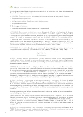 6
sistema argentino de información jurídica
La reglamentación establecerá el procedimiento para la remoción del funcionario, en el que se deberá asegurar el
derecho de defensa y el debido trámite.
ARTÍCULO 26.- Causas de remoción. Son causas de remoción del Auditor en las Relaciones de Consumo:
a.	 Mal desempeño en sus funciones;
b.	 Negligencia reiterada que dilate la sustanciación de los procesos;
c.	 Incapacidad sobreviniente;
d.	 Condena por delito doloso;
e.	 Violaciones de las normas sobre incompatibilidad o impedimentos.
ARTÍCULO 27.- Competencia. Limitación por monto. Corresponde al Auditor en las Relaciones de Consumo
entender en las controversias que versen sobre la responsabilidad por los daños regulados en el Capítulo X del
Título I de la Ley Nº 24.240 y sus modificatorias, promovidas por los consumidores o usuarios comprendidos en el
artículo 1º de la citada ley, hasta la suma equivalente al valor de QUINCE (15) Salarios Mínimos, Vitales y Móviles.
En el marco de dichas controversias, el Auditor se encuentra facultado para revisar la desestimación de las cau-
sales de justificación de la incomparecencia del proveedor o prestador a la audiencia celebrada en el COPREC
y, excepcionalmente, para revocar la multa impuesta de conformidad con lo establecido en el artículo 16; en
ningún caso, ello importará la reapertura del procedimiento conciliatorio ante el COPREC.
ARTÍCULO 28.- Remuneración. El Auditor en las Relaciones de Consumo percibirá por su desempeño una remu-
neración equivalente a la del cargo de Director Nacional de la ADMINISTRACIÓN PÚBLICA NACIONAL.
Capítulo 2
Procedimiento
ARTÍCULO 29.- Inicio. Reclamo del consumidor o usuario. Requisitos para el acceso. El procedimiento se
iniciará mediante reclamo formulado por el consumidor o usuario, una vez cumplido el requisito obligatorio de la
conciliación previa establecida en el Título I de la presente ley, concluida sin acuerdo o por incomparecencia del
proveedor o prestador requerido.
ARTÍCULO 30.-. Asistencia letrada no obligatoria. Asistencia al consumidor o usuario. Patrocinio jurídico
gratuito. Las partes podrán contar con asistencia letrada. El consumidor o usuario podrá contar con la asistencia
de representantes de una asociación de consumidores y usuarios en los términos del artículo 56 de la Ley Nº 24.240
y sus modificatorias, del MINISTERIO PÚBLICO DE LA DEFENSA o de otros organismos estatales de defensa del
consumidor o de servicios de patrocinio jurídico gratuito públicos o privados. La SECRETARÍA DE COMERCIO
deberá poner a disposición un servicio de patrocinio jurídico gratuito destinado a la asistencia de consumidores o
usuarios que lo soliciten y cumplan los requisitos que se establezcan reglamentariamente.
ARTÍCULO 31.- Forma y contenido del reclamo. Acompañamiento y ofrecimiento de prueba. El reclamo
deberá efectuarse mediante el formulario que apruebe la reglamentación, el que deberá contener una descripción
de los hechos que generaron el daño cuyo resarcimiento se persigue y efectuar una estimación de la pretensión
económica en relación con el daño sufrido, la que no podrá ser superior al monto establecido en el artículo 27. De-
berá acompañarse el acta de cierre de la conciliación concluida sin acuerdo o por incomparecencia del proveedor
o prestador.
Al momento de interponer el reclamo, el consumidor o usuario ofrecerá las pruebas de las que intente valerse y
acompañará la prueba documental.
Deberá denunciarse en la interposición del reclamo el domicilio del proveedor o prestador o, de no ser posible,
cualquier otro dato que permita identificarlo. En caso de imposibilidad o duda en la identificación del domici-
lio, la notificación deberá efectuarse al domicilio declarado ante el REGISTRO PÚBLICO DE COMERCIO o, en
su defecto, al domicilio fiscal declarado ante la ADMINISTRACIÓN FEDERAL DE INGRESOS PÚBLICOS o, en
defecto de ambos, al domicilio registrado en la CÁMARA NACIONAL ELECTORAL, el que será procurado de
oficio por el Auditor.
Artículo 32.- Citación a audiencia. Plazo. Notificación. Defensa y ofrecimiento de prueba. Dentro de los
TRES (3) días de recibido el reclamo, se citará al consumidor o usuario y al proveedor o prestador para que compa-
rezcan a la audiencia que fije el Auditor en las Relaciones de Consumo.
 