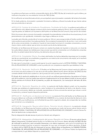 resolución de conflictos en las relaciones de consumo
7
RelacionesdeConsumo-Proyectoslegislativos
La audiencia se fijará para una fecha comprendida dentro de los DIEZ (10) días de la resolución que la ordena y se
notificará a las partes con una antelación mínima de TRES (3) días.
En la notificación se transcribirá este artículo y se acompañará copia al proveedor o prestador del reclamo formulado.
En la citada audiencia, el proveedor o prestador formulará su defensa y ofrecerá la prueba de que intente valerse
para ser producida en ese acto.
Artículo 33.- Carácter de la Audiencia. Procedimiento. Facultades del Auditor. La audiencia será pública, el
procedimiento oral y deberá dejarse constancia de la misma mediante grabación fílmica, de la cual podrán obtener
copia las partes; se celebrará con la presencia del Auditor en las Relaciones de Consumo, bajo sanción de nulidad.
Dicho funcionario dará a conocer al proveedor o prestador los antecedentes contenidos en las actuaciones y lo oirá
personalmente o por apoderado, invitándolo a que haga su defensa en el acto.
La prueba será ofrecida y producida en la misma audiencia. Sólo en casos excepcionales el Auditor podrá fijar una
nueva audiencia para producir la prueba pendiente. No se aceptará la presentación de escritos, ni aun como parte
de los actos concernientes a la audiencia. Cuando el mencionado funcionario lo considere conveniente y a su ex-
clusivo criterio, podrá ordenar que se tome una versión escrita de las declaraciones.
El Auditor en las Relaciones de Consumo contará con amplias facultades de impulsión e instrucción, en virtud de
las cuales deberá adoptar las medidas para mejor proveer que estime convenientes con la finalidad de comprobar
de oficio la verdad material de los hechos y los elementos de juicio del caso.
ARTÍCULO 34.- Complejidad. Efectos. Si a criterio del Auditor, los hechos debatidos requiriesen por la compleji-
dad de sus características, ser acreditados y juzgados en una instancia de conocimiento más amplia, así lo resolverá
sin más trámite y sin lugar a recurso.
En este caso el consumidor o usuario podrá ejercer la acción respectiva ante la Justicia FEDERAL Y Nacional
en las Relaciones de Consumo o ante la jurisdicción con competencia específica que establezca la ley.
ARTÍCULO 35.- Resolución. Notificación. El Auditor en las Relaciones de Consumo dictará resolución definitiva
en el mismo acto de la audiencia. En caso de no ser ello posible, deberá hacerlo dentro del plazo de CINCO (5) días
contados desde la fecha de la audiencia o de la producción de la prueba que hubiere pendiente.
El dictado de la resolución establecida en el primer párrafo se notificará personalmente a las partes en el mismo
acto de la audiencia, o por los medios que autorice la reglamentación en los que deberá constar el recurso judicial
directo previsto en el artículo 38 de la presente y su plazo de interposición, con transcripción del texto de dicho
artículo.
ARTÍCULO 36.- Resolución. Requisitos de validez. La resolución del Auditor deberá cumplir con los requisitos
formales que establezca la reglamentación y estar fundada en los antecedentes de hecho y de derecho concer-
nientes a la controversia; deberá ser motivada, expresándose en forma concreta las razones que inducen a emitir
la resolución y contener la parte dispositiva pertinente.
ARTÍCULO 37.- Notificación a la Secretaría de Comercio. La resolución firme del Auditor en las Relaciones de
Consumo deberá ser notificada a la SECRETARÍA DE COMERCIO, en su carácter de Autoridad de Aplicación de la
Ley Nº 24.240 y sus modificatorias, con la finalidad de que dicho organismo adopte, de corresponder, las medidas
que conciernan a su competencia.
ARTÍCULO 38.- Impugnación. Recurso judicial directo. Patrocinio letrado obligatorio. La resolución dictada
por el Auditor en las Relaciones de Consumo podrá ser impugnada por medio de recurso judicial directo ante la
Cámara FEDERAL Y Nacional de Apelaciones en las Relaciones de Consumo o ante la Cámara Fe-
deral de Apelaciones correspondiente.
Para la interposición de este recurso el patrocinio letrado será obligatorio.
ARTÍCULO 39.- Interposición y fundamentación del recurso. Elevación a la Cámara. El recurso judicial directo
deberá interponerse y fundarse ante el Auditor en las Relaciones de Consumo dentro del plazo de DIEZ (10) días
de notificada la resolución y será concedido libremente y con efecto suspensivo, salvo que el incumplimiento de
la resolución pudiese ocasionar un perjuicio irreparable, en cuyo caso, se otorgará con efecto devolutivo. El Audi-
tor, dentro de los cinco (5) días de interpuesto el recurso, deberá elevar el expediente a la Cámara FEDERAL
Y Nacional de Apelaciones en las Relaciones de Consumo o a la Cámara Federal de Apelaciones
correspondiente, la que deberá disponer su sustanciación.
 