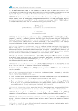 8
sistema argentino de información jurídica
La Cámara FEDERAL Y Nacional de Apelaciones en las Relaciones de Consumo o la Cámara Fede-
ral de Apelaciones correspondiente, durante la tramitación del recurso directo, podrá hacer lugar al ofrecimiento y
la producción de prueba, en caso de ser ello estrictamente necesario para la resolución del mismo.
ARTÍCULO 40.- Normas del procedimiento. Supletoriedad. Será de aplicación, en todo lo que no se encuentre
previsto en este Capítulo, la Ley Nacional de Procedimientos Administrativos Nº 19.549 y el Reglamento de Proce-
dimientos Administrativos. Decreto 1759/72 T. O.1991 y, subsidiariamente a estos, el CÓDIGO PROCESAL CIVIL Y
COMERCIAL DE LA NACIÓN en tanto sea compatible con la ley y el reglamento citados.
TÍTULO III
Justicia federal y nacional en las relaciones de consumo
Capítulo 1
Órganos jurisdiccionales
ARTÍCULO 41.- Creación. Órganos jurisdiccionales. Créase la Justicia FEDERAL Y Nacional en las Rela-
ciones de Consumo, la que estará organizada de acuerdo con las disposiciones de este Título. Se ejercerá por
los Jueces Federales y Nacionales de Primera Instancia en las Relaciones de Consumo y la Cámara Federal y Na-
cional de Apelaciones en las Relaciones de Consumo en el ámbito de la Capital Federal y por los Jueces Federales
de primera instancia y las Cámaras Federales de Apelaciones en el interior del país.
ARTÍCULO 42.- Competencia. Limitación por monto. La Justicia FEDERAL Y Nacional en las Relacio-
nes de Consumo será competente en las causas referidas a relaciones de consumo regidas por la Ley Nº 24.240,
sus modificatorias y toda otra normativa que regule relaciones de consumo y no establezca una jurisdicción con
competencia específica, en aquellas causas en las cuales el monto de la demanda, al tiempo de incoar la acción,
no supere el valor equivalente a CINCUENTA Y CINCO (55) Salarios Mínimos, Vitales y Móviles.
ARTÍCULO 43.- Juzgados de Primera Instancia. Créanse OCHO (8) Juzgados de Primera Instancia con asiento
en la Capital Federal, que se denominarán Juzgados federales y Nacionales de Primera Instancia en
las Relaciones de Consumo Nº 1, Nº 2, Nº 3, Nº 4, Nº 5, Nº 6, n° 7 y N° 8 respectivamente, los que contarán
con UNA (1) Secretaría por cada uno de ellos.
ARTÍCULO 44.- Cámara de Apelaciones. Créase la Cámara federal y Nacional de Apelaciones en las
Relaciones de Consumo, la que tendrá su asiento en la Capital Federal.
La Cámara se integrará con SEIS (6) vocales y DOS (2) Secretarías, y funcionará en DOS (2) Salas. Cada vocal contará
con UN (1) secretario.
ARTÍCULO 45.- Competencia de la Cámara de Apelaciones. La Cámara federal y Nacional de Apelacio-
nes en las Relaciones de Consumo actuará:
a.	 Como Tribunal de Alzada de los Juzgados Federales y Nacionales creados por el artículo 43 de la presente ley;
b.	 Como Tribunal competente en el recurso directo previsto en el artículo 39 de esta ley;
c.	 Como instancia judicial revisora de las sanciones administrativas aplicadas en el marco de las Leyes Nº 22.802,
Nº 24.240 y Nº 25.156, y sus respectivas modificatorias, o las que en el futuro las sustituyan. A tal efecto, no se
encontrará limitada por el monto establecido en el artículo 42 de la presente ley.
ARTÍCULO 46.- Causas comprendidas. La Justicia FEDERAL Y Nacional en las Relaciones de Consu-
mo tendrá competencia para entender en las causas que se inicien a partir de su puesta en funcionamiento.
ARTÍCULO 47.- Fiscalía y Defensoría Pública Oficial ante los juzgados. Créanse TRES (3) Fiscalías y TRES (3)
Defensorías Públicas Oficiales que actuarán ante los Juzgados Federales y Nacionales creados en este Título.
ARTÍCULO 48.- Fiscalía y Defensoría Pública Oficial ante la Cámara de Apelaciones. Créanse UNA (1) Fiscalía
y UNA (1) Defensoría Pública Oficial que actuarán ante la Cámara Federal y Nacional de Apelaciones creada en
este Título.
ARTÍCULO 49.- Creación de cargos. Créanse los cargos de magistrados, funcionarios y empleados que se detallan
en el Anexo I que forma parte de la presente ley.
 