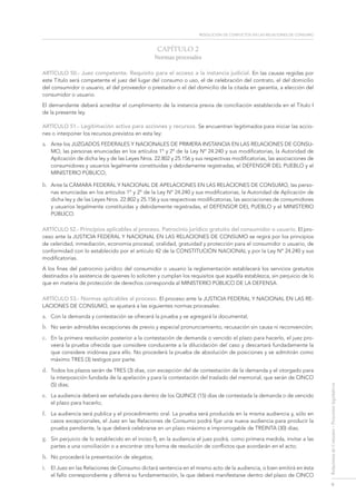 resolución de conflictos en las relaciones de consumo
9
RelacionesdeConsumo-Proyectoslegislativos
CAPÍTULO 2
Normas procesales
ARTÍCULO 50.- Juez competente. Requisito para el acceso a la instancia judicial. En las causas regidas por
este Título será competente el juez del lugar del consumo o uso, el de celebración del contrato, el del domicilio
del consumidor o usuario, el del proveedor o prestador o el del domicilio de la citada en garantía, a elección del
consumidor o usuario.
El demandante deberá acreditar el cumplimiento de la instancia previa de conciliación establecida en el Título I
de la presente ley.
ARTÍCULO 51.- Legitimación activa para acciones y recursos. Se encuentran legitimados para iniciar las accio-
nes o interponer los recursos previstos en esta ley:
a.	 Ante los Juzgados federales y Nacionales de Primera Instancia en las Relaciones de Consu-
mo, las personas enunciadas en los artículos 1° y 2º de la Ley Nº 24.240 y sus modificatorias, la Autoridad de
Aplicación de dicha ley y de las Leyes Nros. 22.802 y 25.156 y sus respectivas modificatorias, las asociaciones de
consumidores y usuarios legalmente constituidas y debidamente registradas, el Defensor del Pueblo y el
Ministerio Público;
b.	 Ante la Cámara federal y Nacional de Apelaciones en las Relaciones de Consumo, las perso-
nas enunciadas en los artículos 1º y 2º de la Ley Nº 24.240 y sus modificatorias, la Autoridad de Aplicación de
dicha ley y de las Leyes Nros. 22.802 y 25.156 y sus respectivas modificatorias, las asociaciones de consumidores
y usuarios legalmente constituidas y debidamente registradas, el Defensor del Pueblo y el Ministerio
Público.
ARTÍCULO 52.- Principios aplicables al proceso. Patrocinio jurídico gratuito del consumidor o usuario. El pro-
ceso ante la Justicia federal y Nacional en las Relaciones de Consumo se regirá por los principios
de celeridad, inmediación, economía procesal, oralidad, gratuidad y protección para el consumidor o usuario, de
conformidad con lo establecido por el artículo 42 de la Constitución Nacional y por la Ley Nº 24.240 y sus
modificatorias.
A los fines del patrocinio jurídico del consumidor o usuario la reglamentación establecerá los servicios gratuitos
destinados a la asistencia de quienes lo soliciten y cumplan los requisitos que aquélla establezca, sin perjuicio de lo
que en materia de protección de derechos corresponda al MINISTERIO PÚBLICO DE LA DEFENSA.
ARTÍCULO 53.- Normas aplicables al proceso. El proceso ante la Justicia FEDERAL Y Nacional en las Re-
laciones de Consumo, se ajustará a las siguientes normas procesales:
a.	 Con la demanda y contestación se ofrecerá la prueba y se agregará la documental;
b.	 No serán admisibles excepciones de previo y especial pronunciamiento, recusación sin causa ni reconvención;
c.	 En la primera resolución posterior a la contestación de demanda o vencido el plazo para hacerlo, el juez pro-
veerá la prueba ofrecida que considere conducente a la dilucidación del caso y descartará fundadamente la
que considere inidónea para ello. No procederá la prueba de absolución de posiciones y se admitirán como
máximo TRES (3) testigos por parte.
d.	 Todos los plazos serán de TRES (3) días, con excepción del de contestación de la demanda y el otorgado para
la interposición fundada de la apelación y para la contestación del traslado del memorial, que serán de CINCO
(5) días;
e.	 La audiencia deberá ser señalada para dentro de los QUINCE (15) días de contestada la demanda o de vencido
el plazo para hacerlo;
f.	 La audiencia será publica y el procedimiento oral. La prueba será producida en la misma audiencia y, sólo en
casos excepcionales, el Juez en las Relaciones de Consumo podrá fijar una nueva audiencia para producir la
prueba pendiente, la que deberá celebrarse en un plazo máximo e improrrogable de TREINTA (30) días;
g.	 Sin perjuicio de lo establecido en el inciso f), en la audiencia el juez podrá, como primera medida, invitar a las
partes a una conciliación o a encontrar otra forma de resolución de conflictos que acordarán en el acto;
h.	 No procederá la presentación de alegatos;
i.	 El Juez en las Relaciones de Consumo dictará sentencia en el mismo acto de la audiencia, o bien emitirá en ésta
el fallo correspondiente y diferirá su fundamentación, la que deberá manifestarse dentro del plazo de CINCO
 