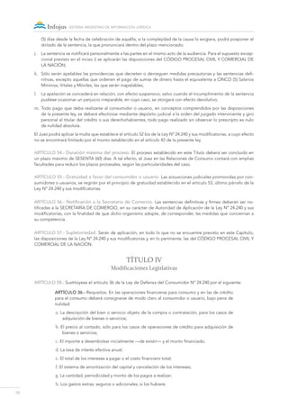 10
sistema argentino de información jurídica
(5) días desde la fecha de celebración de aquélla; si la complejidad de la causa lo exigiera, podrá posponer el
dictado de la sentencia, la que pronunciará dentro del plazo mencionado;
j.	 La sentencia se notificará personalmente a las partes en el mismo acto de la audiencia. Para el supuesto excep-
cional previsto en el inciso i) se aplicarán las disposiciones del Código Procesal Civil y Comercial de
la Nación;
k.	 Sólo serán apelables las providencias que decreten o denieguen medidas precautorias y las sentencias defi-
nitivas, excepto aquellas que ordenen el pago de sumas de dinero hasta el equivalente a CINCO (5) Salarios
Mínimos, Vitales y Móviles, las que serán inapelables;
l.	 La apelación se concederá en relación, con efecto suspensivo, salvo cuando el incumplimiento de la sentencia
pudiese ocasionar un perjuicio irreparable, en cuyo caso, se otorgará con efecto devolutivo;
m.	Todo pago que deba realizarse al consumidor o usuario, en conceptos comprendidos por las disposiciones
de la presente ley, se deberá efectivizar mediante depósito judicial a la orden del juzgado interviniente y giro
personal al titular del crédito o sus derechohabientes; todo pago realizado sin observar lo prescripto es nulo
de nulidad absoluta.
El Juez podrá aplicar la multa que establece el artículo 52 bis de la Ley Nº 24.240 y sus modificatorias, a cuyo efecto
no se encontrará limitado por el monto establecido en el artículo 42 de la presente ley.
ARTÍCULO 54.- Duración máxima del proceso. El proceso establecido en este Título deberá ser concluido en
un plazo máximo de SESENTA (60) días. A tal efecto, el Juez en las Relaciones de Consumo contará con amplias
facultades para reducir los plazos procesales, según las particularidades del caso.
ARTÍCULO 55.- Gratuidad a favor del consumidor o usuario. Las actuaciones judiciales promovidas por con-
sumidores o usuarios, se regirán por el principio de gratuidad establecido en el artículo 53, último párrafo de la
Ley Nº 24.240 y sus modificatorias.
ARTÍCULO 56.- Notificación a la Secretaría de Comercio. Las sentencias definitivas y firmes deberán ser no-
tificadas a la SECRETARÍA DE COMERCIO, en su carácter de Autoridad de Aplicación de la Ley Nº 24.240 y sus
modificatorias, con la finalidad de que dicho organismo adopte, de corresponder, las medidas que conciernan a
su competencia.
ARTÍCULO 57.- Supletoriedad. Serán de aplicación, en todo lo que no se encuentre previsto en este Capítulo,
las disposiciones de la Ley Nº 24.240 y sus modificatorias y, en lo pertinente, las del CÓDIGO PROCESAL CIVIL Y
COMERCIAL DE LA NACIÓN.
TÍTULO IV
Modificaciones Legislativas
ARTÍCULO 58.- Sustitúyese el artículo 36 de la Ley de Defensa del Consumidor Nº 24.240 por el siguiente:
Artículo 36.- Requisitos. En las operaciones financieras para consumo y en las de crédito
para el consumo deberá consignarse de modo claro al consumidor o usuario, bajo pena de
nulidad:
a. La descripción del bien o servicio objeto de la compra o contratación, para los casos de
adquisición de bienes o servicios;
b. El precio al contado, sólo para los casos de operaciones de crédito para adquisición de
bienes o servicios;
c. El importe a desembolsar inicialmente —de existir— y el monto financiado;
d. La tasa de interés efectiva anual;
e. El total de los intereses a pagar o el costo financiero total;
f. El sistema de amortización del capital y cancelación de los intereses;
g. La cantidad, periodicidad y monto de los pagos a realizar;
h. Los gastos extras, seguros o adicionales, si los hubiere.
 