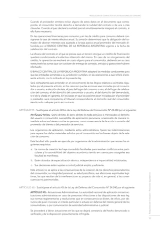 resolución de conflictos en las relaciones de consumo
11
RelacionesdeConsumo-Proyectoslegislativos
Cuando el proveedor omitiera incluir alguno de estos datos en el documento que corres-
ponda, el consumidor tendrá derecho a demandar la nulidad del contrato o de una o más
cláusulas. Cuando el juez declare la nulidad parcial simultáneamente integrará el contrato, si
ello fuera necesario.
En las operaciones financieras para consumo y en las de crédito para consumo deberá con-
signarse la tasa de interés efectiva anual. Su omisión determinará que la obligación del to-
mador de abonar intereses sea ajustada a la tasa pasiva anual promedio del mercado di-
fundida por el Banco Central de la República Argentina vigente a la fecha de
celebración del contrato.
La eficacia del contrato en el que se prevea que un tercero otorgue un crédito de financiación
quedará condicionada a la efectiva obtención del mismo. En caso de no otorgamiento del
crédito, la operación se resolverá sin costo alguno para el consumidor, debiendo en su caso
restituírsele las sumas que con carácter de entrega de contado, anticipo y gastos éste hubiere
efectuado.
El Banco Central de la República Argentina adoptará las medidas conducentes para
que las entidades sometidas a su jurisdicción cumplan, en las operaciones a que refiere el pre-
sente artículo, con lo indicado en la presente ley.
Será competente para entender en el conocimiento de los litigios relativos a contratos regu-
lados por el presente artículo, en los casos en que las acciones sean iniciadas por el consumi-
dor o usuario, a elección de éste, el juez del lugar del consumo o uso, el del lugar de celebra-
ción del contrato, el del domicilio del consumidor o usuario, el del domicilio del demandado,
o el de la citada en garantía. En los casos en que las acciones sean iniciadas por el proveedor
o prestador, será competente el tribunal correspondiente al domicilio real del consumidor,
siendo nulo cualquier pacto en contrario.
ARTÍCULO 59.- Sustitúyese el artículo 40 bis de la Ley de Defensa del Consumidor Nº 24.240 por el siguiente:
Artículo 40 bis.- Daño directo. El daño directo es todo perjuicio o menoscabo al derecho
del usuario o consumidor, susceptible de apreciación pecuniaria, ocasionado de manera in-
mediata sobre sus bienes o sobre su persona, como consecuencia de la acción u omisión del
proveedor de bienes o del prestador de servicios.
Los organismos de aplicación, mediante actos administrativos, fijarán las indemnizaciones
para reparar los daños materiales sufridos por el consumidor en los bienes objeto de la rela-
ción de consumo.
Esta facultad sólo puede ser ejercida por organismos de la administración que reúnan los si-
guientes requisitos:
a.	 La norma de creación les haya concedido facultades para resolver conflictos entre parti-
culares y la razonabilidad del objetivo económico tenido en cuenta para otorgarles esa
facultad es manifiesta;
b.	 Estén dotados de especialización técnica, independencia e imparcialidad indubitadas;
c.	 Sus decisiones estén sujetas a control judicial amplio y suficiente.
Este artículo no se aplica a las consecuencias de la violación de los derechos personalísimos
del consumidor, su integridad personal, su salud psicofísica, sus afecciones espirituales legí-
timas, las que resultan de la interferencia en su proyecto de vida ni, en general, a las conse-
cuencias no patrimoniales.
ARTÍCULO 60.- Sustitúyese el artículo 45 de la Ley de Defensa del Consumidor Nº 24.240 por el siguiente:
Artículo 45.- Actuaciones Administrativas. La autoridad nacional de aplicación iniciará ac-
tuaciones administrativas en caso de presuntas infracciones a las disposiciones de esta ley,
sus normas reglamentarias y resoluciones que en consecuencia se dicten, de oficio, por de-
nuncia de quien invocare un interés particular o actuare en defensa del interés general de los
consumidores, o por comunicación de autoridad administrativa o judicial.
Se procederá a labrar actuaciones en las que se dejará constancia del hecho denunciado o
verificado y de la disposición presuntamente infringida.
 