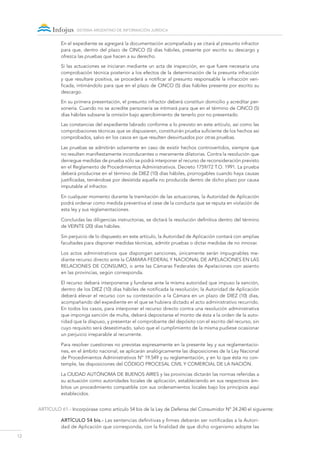 12
sistema argentino de información jurídica
En el expediente se agregará la documentación acompañada y se citará al presunto infractor
para que, dentro del plazo de CINCO (5) días hábiles, presente por escrito su descargo y
ofrezca las pruebas que hacen a su derecho.
Si las actuaciones se iniciaran mediante un acta de inspección, en que fuere necesaria una
comprobación técnica posterior a los efectos de la determinación de la presunta infracción
y que resultare positiva, se procederá a notificar al presunto responsable la infracción veri-
ficada, intimándolo para que en el plazo de CINCO (5) días hábiles presente por escrito su
descargo.
En su primera presentación, el presunto infractor deberá constituir domicilio y acreditar per-
sonería. Cuando no se acredite personería se intimará para que en el término de CINCO (5)
días hábiles subsane la omisión bajo apercibimiento de tenerlo por no presentado.
Las constancias del expediente labrado conforme a lo previsto en este artículo, así como las
comprobaciones técnicas que se dispusieren, constituirán prueba suficiente de los hechos así
comprobados, salvo en los casos en que resulten desvirtuados por otras pruebas.
Las pruebas se admitirán solamente en caso de existir hechos controvertidos, siempre que
no resulten manifiestamente inconducentes o meramente dilatorias. Contra la resolución que
deniegue medidas de prueba sólo se podrá interponer el recurso de reconsideración previsto
en el Reglamento de Procedimientos Administrativos. Decreto 1759/72 T.O. 1991. La prueba
deberá producirse en el término de DIEZ (10) días hábiles, prorrogables cuando haya causas
justificadas, teniéndose por desistida aquella no producida dentro de dicho plazo por causa
imputable al infractor.
En cualquier momento durante la tramitación de las actuaciones, la Autoridad de Aplicación
podrá ordenar como medida preventiva el cese de la conducta que se reputa en violación de
esta ley y sus reglamentaciones.
Concluidas las diligencias instructorias, se dictará la resolución definitiva dentro del término
de VEINTE (20) días hábiles.
Sin perjuicio de lo dispuesto en este artículo, la Autoridad de Aplicación contará con amplias
facultades para disponer medidas técnicas, admitir pruebas o dictar medidas de no innovar.
Los actos administrativos que dispongan sanciones, únicamente serán impugnables me-
diante recurso directo ante la Cámara federal y Nacional de Apelaciones en las
Relaciones de Consumo, o ante las Cámaras Federales de Apelaciones con asiento
en las provincias, según corresponda.
El recurso deberá interponerse y fundarse ante la misma autoridad que impuso la sanción,
dentro de los DIEZ (10) días hábiles de notificada la resolución; la Autoridad de Aplicación
deberá elevar el recurso con su contestación a la Cámara en un plazo de DIEZ (10) días,
acompañando del expediente en el que se hubiera dictado el acto administrativo recurrido.
En todos los casos, para interponer el recurso directo contra una resolución administrativa
que imponga sanción de multa, deberá depositarse el monto de ésta a la orden de la auto-
ridad que la dispuso, y presentar el comprobante del depósito con el escrito del recurso, sin
cuyo requisito será desestimado, salvo que el cumplimiento de la misma pudiese ocasionar
un perjuicio irreparable al recurrente.
Para resolver cuestiones no previstas expresamente en la presente ley y sus reglamentacio-
nes, en el ámbito nacional, se aplicarán analógicamente las disposiciones de la Ley Nacional
de Procedimientos Administrativos Nº 19.549 y su reglamentación, y en lo que ésta no con-
temple, las disposiciones del Código Procesal Civil y Comercial de la Nación.
La Ciudad Autónoma de Buenos Aires y las provincias dictarán las normas referidas a
su actuación como autoridades locales de aplicación, estableciendo en sus respectivos ám-
bitos un procedimiento compatible con sus ordenamientos locales bajo los principios aquí
establecidos.
ARTÍCULO 61.- Incorpórase como artículo 54 bis de la Ley de Defensa del Consumidor Nº 24.240 el siguiente:
Artículo 54 bis.- Las sentencias definitivas y firmes deberán ser notificadas a la Autori-
dad de Aplicación que corresponda, con la finalidad de que dicho organismo adopte las
 