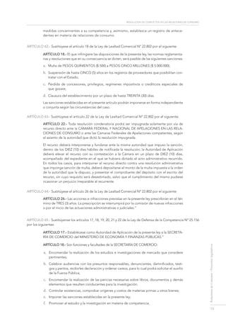 resolución de conflictos en las relaciones de consumo
13
RelacionesdeConsumo-Proyectoslegislativos
medidas concernientes a su competencia y, asimismo, establezca un registro de antece-
dentes en materia de relaciones de consumo.
ARTÍCULO 62.- Sustitúyese el artículo 18 de la Ley de Lealtad Comercial Nº 22.802 por el siguiente:
Artículo 18.- El que infringiere las disposiciones de la presente ley, las normas reglamenta-
rias y resoluciones que en su consecuencia se dicten, será pasible de las siguientes sanciones:
a.	 Multa de PESOS QUINIENTOS ($ 500) a PESOS CINCO MILLONES ($ 5.000.000);
b.	 Suspensión de hasta CINCO (5) años en los registros de proveedores que posibilitan con-
tratar con el Estado;
c.	 Pérdida de concesiones, privilegios, regímenes impositivos o crediticios especiales de
que gozare;
d.	 Clausura del establecimiento por un plazo de hasta TREINTA (30) días.
Las sanciones establecidas en el presente artículo podrán imponerse en forma independiente
o conjunta según las circunstancias del caso.
ARTÍCULO 63.- Sustitúyese el artículo 22 de la Ley de Lealtad Comercial Nº 22.802 por el siguiente:
Artículo 22.- Toda resolución condenatoria podrá ser impugnada solamente por vía de
recurso directo ante la Cámara federal y Nacional de Apelaciones en las Rela-
ciones de Consumo o ante las Cámaras Federales de Apelaciones competentes, según
el asiento de la autoridad que dictó la resolución impugnada.
El recurso deberá interponerse y fundarse ante la misma autoridad que impuso la sanción,
dentro de los DIEZ (10) días hábiles de notificada la resolución; la Autoridad de Aplicación
deberá elevar el recurso con su contestación a la Cámara en un plazo de DIEZ (10) días,
acompañado del expediente en el que se hubiera dictado el acto administrativo recurrido.
En todos los casos, para interponer el recurso directo contra una resolución administrativa
que imponga sanción de multa, deberá depositarse el monto de la multa impuesta a la orden
de la autoridad que la dispuso, y presentar el comprobante del depósito con el escrito del
recurso, sin cuyo requisito será desestimado, salvo que el cumplimiento del mismo pudiese
ocasionar un perjuicio irreparable al recurrente.
ARTÍCULO 64.- Sustitúyese el artículo 26 de la Ley de Lealtad Comercial Nº 22.802 por el siguiente:
Artículo 26.- Las acciones e infracciones previstas en la presente ley prescribirán en el tér-
mino de TRES (3) años. La prescripción se interrumpirá por la comisión de nuevas infracciones
o por el inicio de las actuaciones administrativas o judiciales.”
ARTÍCULO 65.- Sustitúyense los artículos 17, 18, 19, 20, 21 y 22 de la Ley de Defensa de la Competencia Nº 25.156
por los siguientes:
Artículo 17.- Establécese como Autoridad de Aplicación de la presente ley a la SECRETA-
RÍA DE COMERCIO del MINISTERIO DE ECONOMÍA Y FINANZAS PÚBLICAS.”
Artículo 18.- Son funciones y facultades de la SECRETARÍA DE COMERCIO:
a.	 Encomendar la realización de los estudios e investigaciones de mercado que considere
pertinentes;
b.	 Celebrar audiencias con los presuntos responsables, denunciantes, damnificados, testi-
gos y peritos, recibirles declaración y ordenar careos, para lo cual podrá solicitar el auxilio
de la Fuerza Pública;
c.	 Encomendar la realización de las pericias necesarias sobre libros, documentos y demás
elementos que resulten conducentes para la investigación;
d.	 Controlar existencias, comprobar orígenes y costos de materias primas u otros bienes;
e.	 Imponer las sanciones establecidas en la presente ley;
f.	 Promover el estudio y la investigación en materia de competencia;
 