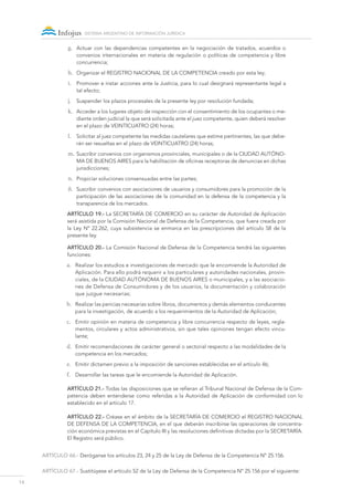 14
sistema argentino de información jurídica
g.	 Actuar con las dependencias competentes en la negociación de tratados, acuerdos o
convenios internacionales en materia de regulación o políticas de competencia y libre
concurrencia;
h.	 Organizar el Registro Nacional de la Competencia creado por esta ley;
i.	 Promover e instar acciones ante la Justicia, para lo cual designará representante legal a
tal efecto;
j.	 Suspender los plazos procesales de la presente ley por resolución fundada;
k.	 Acceder a los lugares objeto de inspección con el consentimiento de los ocupantes o me-
diante orden judicial la que será solicitada ante el juez competente, quien deberá resolver
en el plazo de VEINTICUATRO (24) horas;
l.	 Solicitar al juez competente las medidas cautelares que estime pertinentes, las que debe-
rán ser resueltas en el plazo de VEINTICUATRO (24) horas;
m.	Suscribir convenios con organismos provinciales, municipales o de la CIUDAD AUTÓNO-
MA DE BUENOS AIRES para la habilitación de oficinas receptoras de denuncias en dichas
jurisdicciones;
n.	 Propiciar soluciones consensuadas entre las partes;
ñ.	 Suscribir convenios con asociaciones de usuarios y consumidores para la promoción de la
participación de las asociaciones de la comunidad en la defensa de la competencia y la
transparencia de los mercados.
Artículo 19.- La SECRETARÍA DE COMERCIO en su carácter de Autoridad de Aplicación
será asistida por la Comisión Nacional de Defensa de la Competencia, que fuera creada por
la Ley Nº 22.262, cuya subsistencia se enmarca en las prescripciones del artículo 58 de la
presente ley.
Artículo 20.- La Comisión Nacional de Defensa de la Competencia tendrá las siguientes
funciones:
a.	 Realizar los estudios e investigaciones de mercado que le encomiende la Autoridad de
Aplicación. Para ello podrá requerir a los particulares y autoridades nacionales, provin-
ciales, de la CIUDAD AUTÓNOMA DE BUENOS AIRES o municipales, y a las asociacio-
nes de Defensa de Consumidores y de los usuarios, la documentación y colaboración
que juzgue necesarias;
b.	 Realizar las pericias necesarias sobre libros, documentos y demás elementos conducentes
para la investigación, de acuerdo a los requerimientos de la Autoridad de Aplicación;
c.	 Emitir opinión en materia de competencia y libre concurrencia respecto de leyes, regla-
mentos, circulares y actos administrativos, sin que tales opiniones tengan efecto vincu-
lante;
d.	 Emitir recomendaciones de carácter general o sectorial respecto a las modalidades de la
competencia en los mercados;
e.	 Emitir dictamen previo a la imposición de sanciones establecidas en el artículo 46;
f.	 Desarrollar las tareas que le encomiende la Autoridad de Aplicación.
Artículo 21.- Todas las disposiciones que se refieran al Tribunal Nacional de Defensa de la Com-
petencia deben entenderse como referidas a la Autoridad de Aplicación de conformidad con lo
establecido en el artículo 17.
Artículo 22.- Créase en el ámbito de la SECRETARÍA DE COMERCIO el Registro Nacional
de Defensa de la Competencia, en el que deberán inscribirse las operaciones de concentra-
ción económica previstas en el Capítulo III y las resoluciones definitivas dictadas por la SECRETARÍA.
El Registro será público.
ARTÍCULO 66.- Deróganse los artículos 23, 24 y 25 de la Ley de Defensa de la Competencia Nº 25.156.
ARTÍCULO 67.- Sustitúyese el artículo 52 de la Ley de Defensa de la Competencia Nº 25.156 por el siguiente:
 