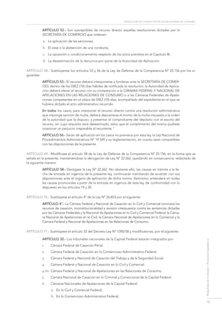 resolución de conflictos en las relaciones de consumo
15
RelacionesdeConsumo-Proyectoslegislativos
Artículo 52.- Son susceptibles de recurso directo aquellas resoluciones dictadas por la
SecretarÍa de Comercio que ordenen:
a.	 La aplicación de las sanciones;
b.	 El cese o la abstención de una conducta;
c.	 La oposición o condicionamiento respecto de los actos previstos en el Capítulo III;
d.	 La desestimación de la denuncia por parte de la Autoridad de Aplicación.
ARTÍCULO 68.- Sustitúyense los artículos 53 y 56 de la Ley de Defensa de la Competencia Nº 25.156 por los si-
guientes:
Artículo 53.- El recurso deberá interponerse y fundarse ante la Secretaría de Comer-
cio, dentro de los DIEZ (10) días hábiles de notificada la resolución; la Autoridad de Aplica-
ción deberá elevar el recurso con su contestación a la Cámara federal y Nacional de
Apelaciones en las Relaciones de Consumo o a las Cámaras Federales de Apela-
ciones competentes en un plazo de DIEZ (10) días, acompañado del expediente en el que se
hubiera dictado el acto administrativo recurrido.
En todos los casos, para interponer el recurso directo contra una resolución administrativa
que imponga sanción de multa, deberá depositarse el monto de la multa impuesta a la orden
de la autoridad que la dispuso, y presentar el comprobante del depósito con el escrito del
recurso, sin cuyo requisito será desestimado, salvo que el cumplimiento del mismo pudiese
ocasionar un perjuicio irreparable al recurrente.”
ARTÍCULO 56.- Serán de aplicación en los casos no previstos por esta ley, la Ley Nacional de
Procedimientos Administrativos Nº 19.549 y su reglamentación, en cuanto sean compatibles
con las disposiciones de la presente.
ARTÍCULO 69.- Modifícase el artículo 58 de la Ley de Defensa de la Competencia Nº 25.156, en la forma que se
señala en la presente, manteniéndose la derogación de Ley Nº 22.262, quedando en consecuencia, redactado de
la siguiente manera:
ARTÍCULO 58.- Derógase la Ley Nº 22.262. No obstante ello, las causas en trámite a la fe-
cha de entrada en vigencia de la presente ley, continuarán tramitando de acuerdo con sus
disposiciones ante el órgano de aplicación de dicha norma. Asimismo, entenderá en todas
las causas promovidas a partir de la entrada en vigencia de esta ley, de conformidad con lo
dispuesto en los artículos 19 y 20.
ARTÍCULO 70.- Sustitúyese el artículo 4º de la Ley Nº 26.853 por el siguiente:
Artículo 4°.- La Cámara Federal y Nacional de Casación en lo Civil y Comercial conocerá los
recursos de casación, inconstitucionalidad y revisión interpuestos contra las sentencias dictadas
por las Cámaras Federales y la Nacional de Apelaciones en lo Civil y Comercial Federal, la Cáma-
ra Nacional de Apelaciones en lo Civil, la Cámara Nacional de Apelaciones en lo Comercial y la
Cámara Federal y Nacional de Apelaciones en las Relaciones de Consumo.
ARTÍCULO 71.- Sustitúyese el artículo 32 del Decreto Ley N° 1285/58 y modificatorias, por el siguiente:
Artículo 32.- Los tribunales nacionales de la Capital Federal estarán integrados por:
1.	 Cámara Federal de Casación Penal.
2.	 Cámara Federal de Casación en lo Contencioso Administrativo Federal.
3.	 Cámara Federal y Nacional de Casación del Trabajo y de la Seguridad Social.
4.	 Cámara Federal y Nacional de Casación en lo Civil y Comercial.
4.bis 	 Cámara Federal y Nacional de Apelaciones en las Relaciones de Consumo.
5.	 Cámara Nacional de Casación en lo Criminal y Correccional de la Capital Federal.
6.	 Cámaras Nacionales de Apelaciones de la Capital Federal:
a.	 En lo Civil y Comercial Federal;
b.	 En lo Contencioso Administrativo Federal;
 