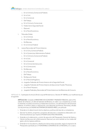 16
sistema argentino de información jurídica
c.	 En lo Criminal y Correccional Federal;
d.	 En lo Civil;
e.	 En lo Comercial;
f.	 Del Trabajo;
g.	 En lo Criminal y Correccional;
h.	 Federal de la Seguridad Social;
i.	 Electoral;
j.	 En lo Penal Económico;
7.	 Tribunales Orales:
a.	 En lo Criminal;
b.	 En lo Penal Económico;
c.	 De Menores;
d.	 En lo Criminal Federal.
8.	 Jueces Nacionales de Primera Instancia:
a.	 En lo Civil y Comercial Federal;
b.	 En lo Contencioso Administrativo Federal;
c.	 En lo Criminal y Correccional Federal;
d.	 En lo Civil;
e.	 En lo Comercial;
f.	 En lo Criminal de Instrucción;
g.	 En lo Correccional;
h.	 De Menores;
i.	 En lo Penal Económico;
j.	 Del Trabajo;
k.	 De Ejecución Penal;
l.	 En lo Penal de Rogatoria;
m.	 Juzgados Federales de Primera Instancia de la Seguridad Social;
n.	 Juzgados Federales de Primera Instancia de Ejecuciones Fiscales Tributarias;
o.	 En lo Penal Tributario;
p.	 Juzgados Federales y Nacionales de Primera Instancia en las Relaciones de Consumo.
ARTÍCULO 72.- Sustitúyese el artículo 20 de la Ley de Ministerios (t.o. Decreto Nº 438/92) y sus modificatorias por
el siguiente:
Artículo 20.- Compete al MINISTERIO DE ECONOMÍA Y FINANZAS PÚBLICAS, asistir al Pre-
sidente de la Nación y al Jefe de Gabinete de Ministros, en orden a sus competencias, en todo
lo inherente a la política económica y el desarrollo económico, a la administración de las finanzas
públicas, al comercio interior e internacional, a las relaciones económicas, financieras y fiscales
con las provincias y la Ciudad Autónoma de Buenos Aires, y en particular:
1.	 Entender en la determinación de los objetivos y políticas del área de su competencia;
2.	 Ejecutar los planes, programas y proyectos del área de su competencia elaborados con-
forme las directivas que imparta el PODER EJECUTIVO NACIONAL;
3.	 Entender en la elaboración y control de ejecución del Presupuesto General de Gastos y
Cálculo de Recursos de la Administración Nacional, así como también en los niveles del
gasto y de los ingresos públicos;
4.	 Entender en la recaudación y distribución de las rentas nacionales, según la asignación de
Presupuesto aprobada por el HONORABLE CONGRESO DE LA NACIÓN y en su ejecu-
 