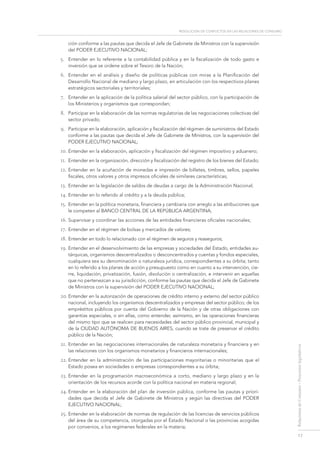 resolución de conflictos en las relaciones de consumo
17
RelacionesdeConsumo-Proyectoslegislativos
ción conforme a las pautas que decida el Jefe de Gabinete de Ministros con la supervisión
del PODER EJECUTIVO NACIONAL;
5.	 Entender en lo referente a la contabilidad pública y en la fiscalización de todo gasto e
inversión que se ordene sobre el Tesoro de la Nación;
6.	 Entender en el análisis y diseño de políticas públicas con miras a la Planificación del
Desarrollo Nacional de mediano y largo plazo, en articulación con los respectivos planes
estratégicos sectoriales y territoriales;
7.	 Entender en la aplicación de la política salarial del sector público, con la participación de
los Ministerios y organismos que correspondan;
8.	 Participar en la elaboración de las normas regulatorias de las negociaciones colectivas del
sector privado;
9.	 Participar en la elaboración, aplicación y fiscalización del régimen de suministros del Estado
conforme a las pautas que decida el Jefe de Gabinete de Ministros, con la supervisión del
PODER EJECUTIVO NACIONAL;
10.	Entender en la elaboración, aplicación y fiscalización del régimen impositivo y aduanero;
11.	 Entender en la organización, dirección y fiscalización del registro de los bienes del Estado;
12.	Entender en la acuñación de monedas e impresión de billetes, timbres, sellos, papeles
fiscales, otros valores y otros impresos oficiales de similares características;
13.	 Entender en la legislación de saldos de deudas a cargo de la Administración Nacional;
14.	Entender en lo referido al crédito y a la deuda pública;
15.	 Entender en la política monetaria, financiera y cambiaria con arreglo a las atribuciones que
le competen al BANCO CENTRAL DE LA REPÚBLICA ARGENTINA;
16.	Supervisar y coordinar las acciones de las entidades financieras oficiales nacionales;
17.	Entender en el régimen de bolsas y mercados de valores;
18.	Entender en todo lo relacionado con el régimen de seguros y reaseguros;
19.	Entender en el desenvolvimiento de las empresas y sociedades del Estado, entidades au-
tárquicas, organismos descentralizados o desconcentrados y cuentas y fondos especiales,
cualquiera sea su denominación o naturaleza jurídica, correspondientes a su órbita; tanto
en lo referido a los planes de acción y presupuesto como en cuanto a su intervención, cie-
rre, liquidación, privatización, fusión, disolución o centralización, e intervenir en aquellas
que no pertenezcan a su jurisdicción, conforme las pautas que decida el Jefe de Gabinete
de Ministros con la supervisión del PODER EJECUTIVO NACIONAL;
20.	Entender en la autorización de operaciones de crédito interno y externo del sector público
nacional, incluyendo los organismos descentralizados y empresas del sector público; de los
empréstitos públicos por cuenta del Gobierno de la Nación y de otras obligaciones con
garantías especiales, o sin ellas, como entender, asimismo, en las operaciones financieras
del mismo tipo que se realicen para necesidades del sector público provincial, municipal y
de la Ciudad Autónoma de Buenos Aires, cuando se trate de preservar el crédito
público de la Nación;
21.	Entender en las negociaciones internacionales de naturaleza monetaria y financiera y en
las relaciones con los organismos monetarios y financieros internacionales;
22.	Entender en la administración de las participaciones mayoritarias o minoritarias que el
Estado posea en sociedades o empresas correspondientes a su órbita;
23.	Entender en la programación macroeconómica a corto, mediano y largo plazo y en la
orientación de los recursos acorde con la política nacional en materia regional;
24.	Entender en la elaboración del plan de inversión pública, conforme las pautas y priori-
dades que decida el Jefe de Gabinete de Ministros y según las directivas del PODER
EJECUTIVO NACIONAL;
25.	Entender en la elaboración de normas de regulación de las licencias de servicios públicos
del área de su competencia, otorgadas por el Estado Nacional o las provincias acogidas
por convenios, a los regímenes federales en la materia;
 