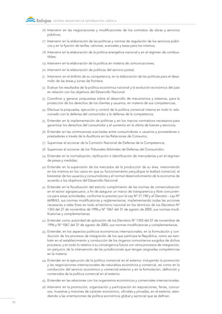 18
sistema argentino de información jurídica
26.	Intervenir en las negociaciones y modificaciones de los contratos de obras y servicios
públicos;
27.	Intervenir en la elaboración de las políticas y normas de regulación de los servicios públi-
cos y en la fijación de tarifas, cánones, aranceles y tasas para los mismos;
28.	Intervenir en la elaboración de la política energética nacional y en el régimen de combus-
tibles;
29.	Intervenir en la elaboración de la política en materia de comunicaciones;
30.	Intervenir en la elaboración de políticas del servicio postal;
31.	 Intervenir, en el ámbito de su competencia, en la elaboración de las políticas para el desa-
rrollo de las áreas y zonas de frontera.
32.	Evaluar los resultados de la política económica nacional y la evolución económica del país
en relación con los objetivos del Desarrollo Nacional.
33.	 Coordinar y generar propuestas sobre el desarrollo de mecanismos y sistemas, para la
protección de los derechos de los clientes y usuarios, en materia de sus competencias;
34.	Efectuar la propuesta, ejecución y control de la política comercial interna en todo lo rela-
cionado con la defensa del consumidor y la defensa de la competencia;
35.	Entender en la implementación de políticas y en los marcos normativos necesarios para
garantizar los derechos del consumidor y el aumento en la oferta de bienes y servicios;
36.	Entender en las controversias suscitadas entre consumidores o usuarios y proveedores o
prestadores a través de la Auditoría en las Relaciones de Consumo;
37.	Supervisar el accionar de la Comisión Nacional de Defensa de la Competencia;
38.	Supervisar el accionar de los Tribunales Arbitrales de Defensa del Consumidor;
39.	Entender en la normalización, tipificación e identificación de mercaderías y en el régimen
de pesas y medidas;
40.	Entender en la supervisión de los mercados de la producción de su área, interviniendo
en los mismos en los casos en que su funcionamiento perjudique la lealtad comercial, el
bienestar de los usuarios y consumidores y el normal desenvolvimiento de la economía de
acuerdo a los objetivos del Desarrollo Nacional.
41.	Entender en la fiscalización del estricto cumplimiento de las normas de comercialización
en el sector agropecuario, a fin de asegurar un marco de transparencia y libre concurren-
cia para estas actividades, conforme lo previsto por la Ley Nº 21.740 y el Decreto - Ley Nº
6698/63, sus normas modificatorias y reglamentarias, implementando todas las acciones
necesarias a tales fines en todo el territorio nacional en los términos de los Decretos Nº
1343 del 27 de noviembre de 1996 y Nº 1067 del 31 de agosto de 2005, sus normas modi-
ficatorias y complementarias.
42.	Entender como autoridad de aplicación de los Decretos Nº 1343 del 27 de noviembre de
1996 y Nº 1067 del 31 de agosto de 2005, sus normas modificatorias y complementarias.
43.	Entender, en los aspectos políticos económicos internacionales, en la formulación y con-
ducción de los procesos de integración de los que participa la República, como así tam-
bién en el establecimiento y conducción de los órganos comunitarios surgidos de dichos
procesos, y en todo lo relativo a su convergencia futura con otros procesos de integración,
sin perjuicio de la intervención de las jurisdicciones que tengan asignadas competencias
en la materia.
44.	Entender en la ejecución de la política comercial en el exterior, incluyendo la promoción
y las negociaciones internacionales de naturaleza económica y comercial, así como en la
conducción del servicio económico y comercial exterior y en la formulación, definición y
contenidos de la política comercial en el exterior.
45.	Entender en las relaciones con los organismos económicos y comerciales internacionales.
46.	Intervenir en la promoción, organización y participación en exposiciones, ferias, concur-
sos, muestras y misiones de carácter económico, oficiales y privadas, en el exterior, aten-
diendo a las orientaciones de política económica global y sectorial que se definan.
 