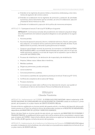 resolución de conflictos en las relaciones de consumo
19
RelacionesdeConsumo-Proyectoslegislativos
47.	Entender en los regímenes de precios índices y mecanismos antidumping y otros instru-
mentos de regulación del comercio exterior.
48.	Entender en la elaboración de los regímenes de promoción y protección de actividades
económicas y de los instrumentos que los concreten, así como en la elaboración, ejecución
y fiscalización de los mismos en su área.
49.	Entender en la elaboración y ejecución de la política de inversiones extranjeras.
ARTÍCULO 73.- Sustitúyese el artículo 5º de la Ley Nº 26.589 por el siguiente:
ArtÍculo 5º.- Controversias excluidas del procedimiento de mediación prejudicial obliga-
toria. El procedimiento de mediación prejudicial obligatoria no será aplicable en los siguien-
tes casos:
a.	 Acciones penales;
b.	 Acciones de separación personal y divorcio, nulidad de matrimonio, filiación, patria potes-
tad y adopción, con excepción de las cuestiones patrimoniales derivadas de éstas. El juez
deberá dividir los procesos, derivando la parte patrimonial al mediador;
c.	 Causas en que el Estado nacional, las provincias, los municipios o la Ciudad Autóno-
ma de Buenos Aires o sus entidades descentralizadas sean parte, salvo en el caso que
medie autorización expresa y no se trate de ninguno de los supuestos a que se refiere el
artículo 841 del Código Civil;
d.	 Procesos de inhabilitación, de declaración de incapacidad y de rehabilitación;
e.	 Amparos, hábeas corpus, hábeas data e interdictos;
f.	 Medidas cautelares;
g.	 Diligencias preliminares y prueba anticipada;
h.	 Juicios sucesorios;
i.	 Concursos preventivos y quiebras;
j.	 Convocatoria a asamblea de copropietarios prevista por el artículo 10 de la Ley Nº 13.512;
k.	 Conflictos de competencia de la Justicia del Trabajo;
l.	 Procesos voluntarios;
m.	Controversias que versen sobre conflictos en las relaciones de consumo, que queden al-
canzadas por el Servicio de Conciliación Previa en las Relaciones de Consumo.
TÍTULO V
Cláusulas Transitorias
ARTÍCULO 74.- Implementación del COPREC. El Poder Ejecutivo Nacional deberá implementar el RE-
GISTRO NACIONAL DE CONCILIADORES EN LAS RELACIONES DE CONSUMO creado en el artículo 4º, primer
párrafo, de la presente, en un plazo máximo de CIENTO OCHENTA (180) días.
Durante el término establecido en el primer párrafo del presente artículo, a los efectos del desarrollo del procedi-
miento previsto en el Título I se utilizará la nómina de profesionales inscriptos en el REGISTRO DE MEDIADORES,
dependiente del MINISTERIO DE JUSTICIA Y DERECHOS HUMANOS.
Dentro del plazo fijado en el primer párrafo de este artículo, por resolución del MINISTERIO DE ECONOMÍA Y
FINANZAS PÚBLICAS, se establecerá la fecha a partir de la cual los reclamos de los consumidores o usuarios ingre-
sarán al sistema del COPREC. Hasta la fecha referida, tales reclamos se regirán por las disposiciones de las Leyes
Nros. 24.240 y 26.589 vigentes a la fecha de sanción de la presente.
ARTÍCULO 75.- Implementación de la Auditoría en las Relaciones de Consumo. El Poder Ejecutivo deberá
proceder a la designación de los Auditores, de conformidad con el procedimiento establecido en el artículo 24, en
un plazo máximo de SESENTA (60) días.
 