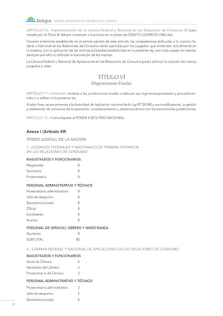 20
sistema argentino de información jurídica
ARTÍCULO 76.- Implementación de la Justicia Federal y Nacional en las Relaciones de Consumo. El fuero
creado por el Título III deberá comenzar a funcionar en un plazo de CIENTO OCHENTA (180) días.
Durante el término establecido en el primer párrafo de este artículo, las competencias atribuidas a la Justicia Fe-
deral y Nacional en las Relaciones de Consumo serán ejercidas por los juzgados que entienden actualmente en
la materia, con la aplicación de las normas procesales establecidas en la presente ley, aun a las causas en trámite,
siempre que ello no dificulte la tramitación de las mismas.
La Cámara Federal y Nacional de Apelaciones en las Relaciones de Consumo podrá solicitar la creación de nuevos
juzgados o salas.
TÍTULO VI
Disposiciones Finales
ARTÍCULO 77.- Invitación. Invítase a las jurisdicciones locales a adecuar sus regímenes procesales y procedimen-
tales o a adherir a la presente ley.
A tales fines, se encomienda a la Autoridad de Aplicación nacional de la Ley N° 24.240 y sus modificatorias, la gestión
y celebración de convenios de cooperación, complementación y asistencia técnica con las mencionadas jurisdicciones.
ARTÍCULO 78.- Comuníquese al Poder Ejecutivo NACIONAL.
Anexo I (Artículo 49)
PODER JUDICIAL DE LA NACIÓN
I.- Juzgados FEDERALES Y NACIONALES de Primera Instancia
en las Relaciones de Consumo:
MAGISTRADOS Y FUNCIONARIOS
Magistrado	8
Secretario	8
Prosecretario	8
PERSONAL ADMINISTRATIVO Y TÉCNICO
Prosecretario administrativo	 8
Jefe de despacho	 8
Secretario privado	 8
Oficial	8
Escribiente	8
Auxiliar	8
PERSONAL DE SERVICIO, OBRERO Y MAESTRANZA
Ayudante	8
SUBTOTAL 	 80
II.- Cámara FEDERAL Y Nacional de Apelaciones en las Relaciones de Consumo:
MAGISTRADOS Y FUNCIONARIOS
Vocal de Cámara	 6
Secretario de Cámara	 2
Prosecretario de Cámara	 2
PERSONAL ADMINISTRATIVO Y TÉCNICO
Prosecretario administrativo	 2
Jefe de despacho	 2
Secretario privado	 6
 