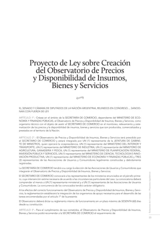 23
RelacionesdeConsumo-Proyectoslegislativos
Proyecto de Ley sobre Creación
del Observatorio de Precios
y Disponibilidad de Insumos,
Bienes y Servicios
•
EL SENADO Y CÁMARA DE DIPUTADOS DE LA NACIÓN ARGENTINA, REUNIDOS EN CONGRESO..., SANCIO-
NAN CON FUERZA DE LEY:
ARTÍCULO 1º.- Créase en el ámbito de la SECRETARÍA DE COMERCIO, dependiente del MINISTERIO DE ECO-
NOMÍA Y FINANZAS PÚBLICAS, el Observatorio de Precios y Disponibilidad de Insumos, Bienes y Servicios, como
organismo técnico con el objeto de asistir al SECRETARIO DE COMERCIO en el monitoreo, relevamiento y siste-
matización de los precios y la disponibilidad de insumos, bienes y servicios que son producidos, comercializados y
prestados en el territorio de la Nación.
ARTÍCULO 2º.- El Observatorio de Precios y Disponibilidad de Insumos, Bienes y Servicios será presidido por
el SECRETARIO DE COMERCIO y estará integrado por UN (1) representante de la JEFATURA DE GABINE-
TE DE MINISTROS, quien ejercerá la vicepresidencia, UN (1) representante del MINISTERIO DEL INTERIOR Y
TRANSPORTE, UN (1) representante del MINISTERIO DE INDUSTRIA, UN (1) representante del MINISTERIO DE
AGRICULTURA, GANADERÍA Y PESCA, UN (1) representante del MINISTERIO DE PLANIFICACIÓN FEDERAL,
INVERSIÓN PÚBLICA Y SERVICIOS, UN (1) representante del MINISTERIO DE CIENCIA, TECNOLOGÍA E INNO-
VACIÓN PRODUCTIVA, UN (1) representante del MINISTERIO DE ECONOMÍA Y FINANZAS PÚBLICAS y TRES
(3) representantes de las Asociaciones de Usuarios y Consumidores legalmente constituidas y debidamente
registradas.
La SECRETARÍA DE COMERCIO tendrá a su cargo la elección de las Asociaciones de Usuarios y Consumidores que
integrarán el Observatorio de Precios y Disponibilidad de Insumos, Bienes y Servicios.
El SECRETARIO DE COMERCIO convocará a los representantes de los ministerios enunciados en el párrafo prime-
ro, cuya intervención estime necesaria de acuerdo a las circunstancias particulares del caso. La convocatoria deberá
comprender al menos a UN (1) representante ministerial y a UN (1) representante de las Asociaciones de Usuarios
y Consumidores. La concurrencia de los convocados tendrá carácter obligatorio.
A los efectos del correcto funcionamiento del Observatorio de Precios y Disponibilidad de Insumos, Bienes y Servi-
cios, la reglamentación establecerá la integración de los organismos de apoyo necesarios para el desarrollo de las
tareas encomendadas por el artículo 1º de la presente.
El Observatorio deberá dictar su reglamento interno de funcionamiento en un plazo máximo de SESENTA (60) días
desde su constitución.
ARTÍCULO 3º.- Para el cumplimiento de sus cometidos, el Observatorio de Precios y Disponibilidad de Insumos,
Bienes y Servicios podrá recomendar a la SECRETARÍA DE COMERCIO el requerimiento de:
proyecto de ley sobre creación del...
 
