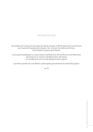III
RelacionesdeConsumo-Proyectoslegislativos
P r E S E N TA C I Ó N
Esta publicación incluye los tres proyectos de ley enviados el 04 de agosto del corriente año,
por la señora Presidenta de la Nación, Dra. Cristina Fernández de Kirchner,
al Honorable Congreso de la Nación.
Los proyectos establecen un nuevo Sistema de Resolución de Conflictos en las Relaciones
de Consumo, la creación del Observatorio de precios
y la modificación de la Ley de Abastecimiento vigente.
Los textos pueden ser consultados o descargado gratuitamente en www.infojus.gob.ar
•
 