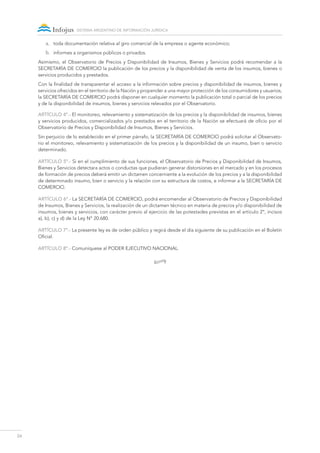 24
sistema argentino de información jurídica
a.	 toda documentación relativa al giro comercial de la empresa o agente económico;
b.	 informes a organismos públicos o privados.
Asimismo, el Observatorio de Precios y Disponibilidad de Insumos, Bienes y Servicios podrá recomendar a la
SECRETARÍA DE COMERCIO la publicación de los precios y la disponibilidad de venta de los insumos, bienes o
servicios producidos y prestados.
Con la finalidad de transparentar el acceso a la información sobre precios y disponibilidad de insumos, bienes y
servicios ofrecidos en el territorio de la Nación y propender a una mayor protección de los consumidores y usuarios,
la SECRETARÍA DE COMERCIO podrá disponer en cualquier momento la publicación total o parcial de los precios
y de la disponibilidad de insumos, bienes y servicios relevados por el Observatorio.
ARTÍCULO 4º.- El monitoreo, relevamiento y sistematización de los precios y la disponibilidad de insumos, bienes
y servicios producidos, comercializados y/o prestados en el territorio de la Nación se efectuará de oficio por el
Observatorio de Precios y Disponibilidad de Insumos, Bienes y Servicios.
Sin perjuicio de lo establecido en el primer párrafo, la SECRETARÍA DE COMERCIO podrá solicitar al Observato-
rio el monitoreo, relevamiento y sistematización de los precios y la disponibilidad de un insumo, bien o servicio
determinado.
ARTÍCULO 5º.- Si en el cumplimiento de sus funciones, el Observatorio de Precios y Disponibilidad de Insumos,
Bienes y Servicios detectara actos o conductas que pudieran generar distorsiones en el mercado y en los procesos
de formación de precios deberá emitir un dictamen concerniente a la evolución de los precios y a la disponibilidad
de determinado insumo, bien o servicio y la relación con su estructura de costos, e informar a la SECRETARÍA DE
COMERCIO.
ARTÍCULO 6º.- La SECRETARÍA DE COMERCIO, podrá encomendar al Observatorio de Precios y Disponibilidad
de Insumos, Bienes y Servicios, la realización de un dictamen técnico en materia de precios y/o disponibilidad de
insumos, bienes y servicios, con carácter previo al ejercicio de las potestades previstas en el artículo 2°, incisos
a), b), c) y d) de la Ley N° 20.680.
ARTÍCULO 7º.- La presente ley es de orden público y regirá desde el día siguiente de su publicación en el Boletín
Oficial.
ARTÍCULO 8º.- Comuníquese al Poder Ejecutivo NACIONAL.
•
 