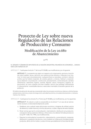 25
RelacionesdeConsumo-Proyectoslegislativos
Proyecto de Ley sobre nueva
Regulación de las Relaciones
de Producción y Consumo
Modificación de la Ley 20.680
de Abastecimiento
•
EL SENADO Y CÁMARA DE DIPUTADOS DE LA NACIÓN ARGENTINA, REUNIDOS EN CONGRESO..., SANCIO-
NAN CON FUERZA DE LEY:
ARTÍCULO 1º.- Sustitúyese el artículo 1º de la Ley Nº 20.680 y sus modificatorias, por el siguiente:
ARTÍCULO 1º.- La presente Ley regirá con respecto a la compraventa, permuta y locación
de cosas muebles, obras y servicios -sus materias primas directas o indirectas y sus insu-
mos- lo mismo que a las prestaciones -cualquiera fuere su naturaleza, contrato o relación
jurídica que las hubiere originado, de carácter gratuito u oneroso, habitual u ocasional-
que se destinen a la producción, construcción, procesamiento, comercialización, sanidad,
alimentación, vestimenta, higiene, vivienda, deporte, cultura, transporte y logística, es-
parcimiento, así como cualquier otro bien mueble o servicio que satisfaga -directamente
o indirectamente- necesidades básicas o esenciales orientadas al bienestar general de la
población.
El ámbito de aplicación de esta ley comprende todos los procesos económicos relativos a dichos bienes,
prestaciones y servicios y toda otra etapa de la actividad económica vinculada directamente o indirecta-
mente a los mismos.
ARTÍCULO 2º.- Sustitúyense los artículos 2º y 3º de la Ley Nº 20.680 y sus modificatorias, por los siguientes:
ARTÍCULO 2º.- En relación a todo lo comprendido en el artículo 1º, en caso de ser estricta-
mente necesario, la Autoridad de Aplicación podrá:
a.	 Establecer, para cualquier etapa del proceso económico, márgenes de utilidad, precios
de referencia, niveles máximos y mínimos de precios, o todas o algunas de estas medidas;
b.	 Dictar normas que rijan la comercialización, intermediación, distribución y/o producción,
a excepción de las cuestiones relativas a infracciones a los deberes formales previstos en
la Ley Nº 11.683, T.O. 1998, y sus modificaciones;
c.	 Disponer la continuidad en la producción, industrialización, comercialización, transporte,
distribución o prestación de servicios, como también en la fabricación de determinados
productos, dentro de los niveles o cuotas mínimas que estableciere la Autoridad de Apli-
regulación de las relaciones de Producción y consumo
 