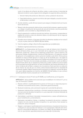 26
sistema argentino de información jurídica
cación. A los efectos de la fijación de dichos niveles o cuotas mínimas, la Autoridad de
Aplicación tendrá en cuenta, respecto de los obligados, los siguientes datos y elementos:
1.	 Volumen habitual de producción, fabricación, ventas o prestación de servicios.
11.	 Capacidad productiva, situación económica del sujeto obligado y ecuación económi-
ca del proceso o actividad;
d.	 Acordar subsidios, cuando ello sea necesario para asegurar el abastecimiento y/o la pres-
tación de servicios;
e.	 Requerir toda documentación relativa al giro comercial de la empresa o agente económi-
co y obligar a la publicación de los precios de venta de los bienes o servicios producidos
y prestados, como así también su disponibilidad de venta;
f.	 Exigir la presentación o exhibición de todo tipo de libros, documentos, correspondencia,
papeles de comercio y todo otro elemento relativo a la administración de los negocios;
realizar pericias técnicas;
g.	 Proceder, de ser necesario, al secuestro de todos los elementos aludidos en los incisos f)
y h), por un plazo máximo de TREINTA (30) días hábiles;
h.	 Crear los registros y obligar a llevar los libros especiales que se establecieren;
i.	 Establecer regímenes de licencias comerciales.
ARTÍCULO 3º.- Los Gobernadores de Provincia y/o el Jefe de Gobierno de la Ciudad Au-
tónoma de Buenos Aires, por sí o por intermedio de los organismos y/o funcionarios que
determinen, podrán fijar —dentro de sus respectivas jurisdicciones— precios máximos y las
pertinentes medidas complementarias, mientras el Poder Ejecutivo o el organismo nacional
de aplicación no los establecieren, dando cuenta de inmediato a este último. Dichos precios
subsistirán en tanto el Poder Ejecutivo no haga uso de las facultades que a ese objeto le
acuerda esta Ley. También podrán disponer las medidas autorizadas en los incisos e), f), g) y h)
del artículo 2º. Asimismo, las mencionadas autoridades, y únicamente en cuanto se refiere al
abastecimiento dentro de sus respectivas jurisdicciones, podrán modificar los precios fijados
por la autoridad nacional de aplicación, en tanto la localización de la fuente de producción, la
menor incidencia de los fletes o cualquier otra circunstancia o factor permitan una reducción
de los mismos. En caso de que a la inversa, dichos factores determinaran la necesidad de
incrementar aquéllos, deberá requerirse previa autorización al organismo nacional de aplica-
ción; quien deberá expedirse en el término de QUINCE (15) días hábiles; en caso contrario
quedará aprobado el precio propuesto por la autoridad local.
ARTÍCULO 3º.- Sustitúyese el artículo 4º de la Ley Nº 20.680 y sus modificatorias, por el siguiente:
ARTÍCULO 4º.- Serán pasibles de las sanciones que se establecen en el artículo 5º y, en su
caso, en el artículo 6º, quienes:
a.	 Elevaren artificial o injustificadamente los precios en forma que no responda proporcio-
nalmente a los aumentos de los costos, u obtuvieren ganancias abusivas;
b.	 Revaluaren existencias, salvo autorización expresa de la autoridad de aplicación;
c.	 Acapararen materias primas o productos, o formaren existencias superiores a las necesa-
rias, sean actos de naturaleza monopólica o no, para responder a los planes habituales de
producción o demanda;
d.	 Intermediaren o permitieren intermediar innecesariamente o crearen artificialmente eta-
pas en la distribución y comercialización;
e.	 Destruyeren mercaderías o bienes; o impidieren la prestación de servicios o realizaren
cualquier otro acto, sea de naturaleza monopólica o no, que tienda a hacer escasear su
producción, venta o transporte;
f.	 Negaren o restringieren injustificadamente la venta de bienes o la prestación de servicios,
o redujeren sin causa la producción habitual o no la incrementaren, habiendo sido intima-
dos por la Autoridad de Aplicación a tal efecto con CINCO (5) días hábiles de anticipa-
ción, en caso de tener capacidad productiva, para responder a la demanda;
 