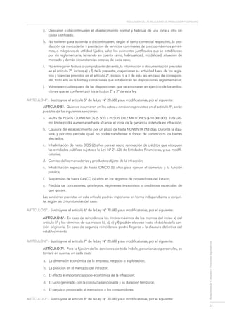 regulación de las relaciones de Producción y consumo
27
RelacionesdeConsumo-Proyectoslegislativos
g.	 Desviaren o discontinuaren el abastecimiento normal y habitual de una zona a otra sin
causa justificada;
h.	 No tuvieren para su venta o discontinuaren, según el ramo comercial respectivo, la pro-
ducción de mercaderías y prestación de servicios con niveles de precios máximos y míni-
mos, o márgenes de utilidad fijados, salvo los eximentes justificados que se establezcan
por vía reglamentaria, teniendo en cuenta ramo, habitualidad, modalidad, situación de
mercado y demás circunstancias propias de cada caso;
i.	 No entregaren factura o comprobante de venta, la información o documentación previstas
en el artículo 2º, incisos e) y f) de la presente, o ejercieran su actividad fuera de los regis-
tros y licencias previstos en el artículo 2º, incisos h) e i) de esta ley, en caso de correspon-
der, todo ello en la forma y condiciones que establezcan las disposiciones reglamentarias;
j.	 Vulneraren cualesquiera de las disposiciones que se adoptaren en ejercicio de las atribu-
ciones que se confieren por los artículos 2º y 3º de esta ley.
ARTÍCULO 4º.- Sustitúyese el artículo 5º de la Ley Nº 20.680 y sus modificatorias, por el siguiente:
ARTÍCULO 5º.- Quienes incurrieren en los actos u omisiones previstos en el artículo 4º, serán
pasibles de las siguientes sanciones:
a.	 Multa de PESOS QUINIENTOS ($ 500) a PESOS DIEZ MILLONES ($ 10.000.000). Este últi-
mo límite podrá aumentarse hasta alcanzar el triple de la ganancia obtenida en infracción;
b.	 Clausura del establecimiento por un plazo de hasta NOVENTA (90) días. Durante la clau-
sura, y por otro período igual, no podrá transferirse el fondo de comercio ni los bienes
afectados;
c.	 Inhabilitación de hasta DOS (2) años para el uso o renovación de créditos que otorguen
las entidades públicas sujetas a la Ley Nº 21.526 de Entidades Financieras, y sus modifi-
catorias;
d.	 Comiso de las mercaderías y productos objeto de la infracción;
e.	 Inhabilitación especial de hasta CINCO (5) años para ejercer el comercio y la función
pública;
f.	 Suspensión de hasta CINCO (5) años en los registros de proveedores del Estado;
g.	 Pérdida de concesiones, privilegios, regímenes impositivos o crediticios especiales de
que gozare.
Las sanciones previstas en este artículo podrán imponerse en forma independiente o conjun-
ta, según las circunstancias del caso.
ARTÍCULO 5º.- Sustitúyese el artículo 6º de la Ley Nº 20.680 y sus modificatorias, por el siguiente:
ARTÍCULO 6º.- En caso de reincidencia los límites máximos de los montos del inciso a) del
artículo 5º y los términos de sus incisos b), c), e) y f) podrán elevarse hasta el doble de la san-
ción originaria. En caso de segunda reincidencia podrá llegarse a la clausura definitiva del
establecimiento.
ARTÍCULO 6º.- Sustitúyese el artículo 7º de la Ley Nº 20.680 y sus modificatorias, por el siguiente:
ARTÍCULO 7º.- Para la fijación de las sanciones de toda índole, pecuniarias o personales, se
tomará en cuenta, en cada caso:
a.	 La dimensión económica de la empresa, negocio o explotación;
b.	 La posición en el mercado del infractor;
c.	 El efecto e importancia socio-económica de la infracción;
d.	 El lucro generado con la conducta sancionada y su duración temporal;
e.	 El perjuicio provocado al mercado o a los consumidores.
ARTÍCULO 7º.- Sustitúyese el artículo 8º de la Ley Nº 20.680 y sus modificatorias, por el siguiente:
 