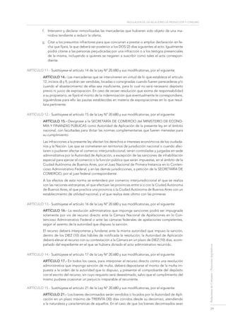 regulación de las relaciones de Producción y consumo
29
RelacionesdeConsumo-Proyectoslegislativos
f.	 Intervenir y declarar inmovilizadas las mercaderías que hubieren sido objeto de una ma-
niobra tendiente a reducir la oferta;
g.	 Citar a los presuntos infractores para que concurran a prestar o ampliar declaración en fe-
cha que fijará, la que deberá ser posterior a los DOS (2) días siguientes al acto. Igualmente
podrá citarse a las personas perjudicadas por una infracción o a los testigos presenciales
de la misma, incluyendo a quienes se negaren a suscribir como tales el acta correspon-
diente.
ARTÍCULO 11.- Sustitúyese el artículo 14 de la Ley Nº 20.680 y sus modificatorias, por el siguiente:
ARTÍCULO 14.- Las mercaderías que se intervinieren en virtud de lo que establece el artículo
12, incisos d) y f), podrán ser vendidas, locadas o consignadas cuando fueren perecederas y/o
cuando el abastecimiento de ellas sea insuficiente, para lo cual no será necesario depósito
previo ni juicio de expropiación. En caso de recaer resolución que exima de responsabilidad
a su propietario, se fijará el monto de la indemnización que eventualmente le correspondiere,
siguiéndose para ello las pautas establecidas en materia de expropiaciones en lo que resul-
tara pertinente.
ARTÍCULO 12.- Sustitúyese el artículo 15 de la Ley Nº 20.680 y sus modificatorias, por el siguiente:
ARTÍCULO 15.- Desígnase a la SECRETARÍA DE COMERCIO del MINISTERIO DE ECONO-
MÍA Y FINANZAS PÚBLICAS como Autoridad de Aplicación de la presente ley en el ámbito
nacional, con facultades para dictar las normas complementarias que fueren menester para
su cumplimiento.
Las infracciones a la presente ley afectan los derechos e intereses económicos de los ciudada-
nos y la Nación. Las que se cometieren en territorios de jurisdicción nacional o cuando afec-
taren o pudieren afectar el comercio interjurisdiccional, serán controladas y juzgadas en sede
administrativa por la Autoridad de Aplicación, a excepción de las sanciones de inhabilitación
especial para ejercer el comercio o la función pública que serán impuestas, en el ámbito de la
Ciudad Autónoma de Buenos Aires, por el Juez Nacional de Primera Instancia en lo Conten-
cioso Administrativo Federal, y en las demás jurisdicciones, a petición de la SECRETARÍA DE
COMERCIO, por el juez federal correspondiente.
A los efectos de esta norma se entenderá por comercio interjurisdiccional el que se realiza
con las naciones extranjeras, el que efectúan las provincias entre sí o con la Ciudad Autónoma
de Buenos Aires, el que practica una provincia o la Ciudad Autónoma de Buenos Aires con un
establecimiento de utilidad nacional, y el que realiza éste último con las primeras.
ARTÍCULO 13.- Sustitúyese el artículo 16 de la Ley Nº 20.680 y sus modificatorias, por el siguiente:
ARTÍCULO 16.- La resolución administrativa que imponga sanciones podrá ser impugnada
solamente por vía de recurso directo ante la Cámara Nacional de Apelaciones en lo Con-
tencioso Administrativo Federal o ante las cámaras federales de apelaciones competentes,
según el asiento de la autoridad que dispuso la sanción.
El recurso deberá interponerse y fundarse ante la misma autoridad que impuso la sanción,
dentro de los DIEZ (10) días hábiles de notificada la resolución; la Autoridad de Aplicación
deberá elevar el recurso con su contestación a la Cámara en un plazo de DIEZ (10) días, acom-
pañado del expediente en el que se hubiera dictado el acto administrativo recurrido.
ARTÍCULO 14.- Sustitúyese el artículo 17 de la Ley Nº 20.680 y sus modificatorias, por el siguiente:
ARTÍCULO 17.- En todos los casos, para interponer el recurso directo contra una resolución
administrativa que imponga sanción de multa, deberá depositarse el monto de la multa im-
puesta a la orden de la autoridad que lo dispuso, y presentar el comprobante del depósito
con el escrito del recurso, sin cuyo requisito será desestimado, salvo que el cumplimiento del
mismo pudiese ocasionar un perjuicio irreparable al recurrente.
ARTÍCULO 15.- Sustitúyese el artículo 21 de la Ley Nº 20.680 y sus modificatorias, por el siguiente:
ARTÍCULO 21.- Los bienes decomisados serán vendidos o locados por la Autoridad de Apli-
cación en un plazo máximo de TREINTA (30) días corridos desde su decomiso, atendiendo
a la naturaleza y características de aquellos. En el caso de que los bienes decomisados sean
 