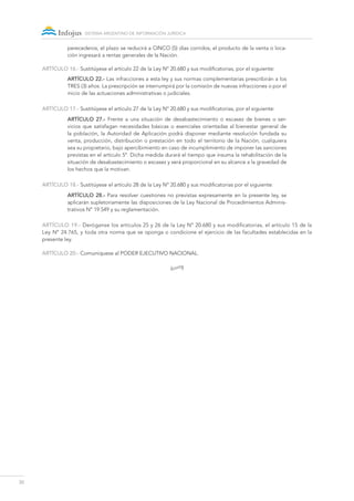 30
sistema argentino de información jurídica
perecederos, el plazo se reducirá a CINCO (5) días corridos; el producto de la venta o loca-
ción ingresará a rentas generales de la Nación.
ARTÍCULO 16.- Sustitúyese el artículo 22 de la Ley Nº 20.680 y sus modificatorias, por el siguiente:
ARTÍCULO 22.- Las infracciones a esta ley y sus normas complementarias prescribirán a los
TRES (3) años. La prescripción se interrumpirá por la comisión de nuevas infracciones o por el
inicio de las actuaciones administrativas o judiciales.
ARTÍCULO 17.- Sustitúyese el artículo 27 de la Ley Nº 20.680 y sus modificatorias, por el siguiente:
ARTÍCULO 27.- Frente a una situación de desabastecimiento o escasez de bienes o ser-
vicios que satisfagan necesidades básicas o esenciales orientadas al bienestar general de
la población, la Autoridad de Aplicación podrá disponer mediante resolución fundada su
venta, producción, distribución o prestación en todo el territorio de la Nación, cualquiera
sea su propietario, bajo apercibimiento en caso de incumplimiento de imponer las sanciones
previstas en el artículo 5º. Dicha medida durará el tiempo que insuma la rehabilitación de la
situación de desabastecimiento o escasez y será proporcional en su alcance a la gravedad de
los hechos que la motivan.
ARTÍCULO 18.- Sustitúyese el artículo 28 de la Ley Nº 20.680 y sus modificatorias por el siguiente:
ARTÍCULO 28.- Para resolver cuestiones no previstas expresamente en la presente ley, se
aplicarán supletoriamente las disposiciones de la Ley Nacional de Procedimientos Adminis-
trativos N° 19.549 y su reglamentación.
ARTÍCULO 19.- Deróganse los artículos 25 y 26 de la Ley Nº 20.680 y sus modificatorias, el artículo 15 de la
Ley Nº 24.765, y toda otra norma que se oponga o condicione el ejercicio de las facultades establecidas en la
presente ley.
ARTÍCULO 20.- Comuníquese al PODER EJECUTIVO NACIONAL.
•
 