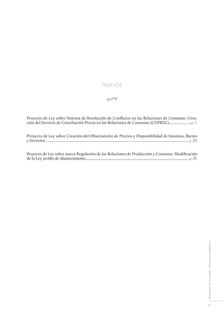 V
RelacionesdeConsumo-Proyectoslegislativos
Í N D I C E
•
Proyecto de Ley sobre Sistema de Resolución de Conflictos en las Relaciones de Consumo. Crea-
ción del Servicio de Conciliación Previa en las Relaciones de Consumo (COPREC).......................p. 1
Proyecto de Ley sobre Creación del Observatorio de Precios y Disponibilidad de Insumos, Bienes
y Servicios.................................................................................................................................................... p. 23
Proyecto de Ley sobre nueva Regulación de las Relaciones de Producción y Consumo. Modificación
de la Ley 20.680 de Abastecimiento..................................................................................................................... p. 25
 