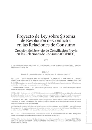 1
RelacionesdeConsumo-Proyectoslegislativos
Proyecto de Ley sobre Sistema
de Resolución de Conflictos
en las Relaciones de Consumo
Creación del Servicio de Conciliación Previa
en las Relaciones de Consumo (COPREC)
•
El Senado y Cámara de Diputados de la Nación Argentina, reunidos en Congreso,… sancio-
nan con fuerza de ley:
TÍTULO I
Servicio de conciliación previa en las relaciones de consumo (COPREC)
ARTÍCULO 1º.- Creación. Créase el SERVICIO DE CONCILIACIÓN PREVIA EN LAS RELACIONES DE CONSUMO
(COPREC) en el ámbito de la SECRETARÍA DE COMERCIO del MINISTERIO DE ECONOMÍA Y FINANZAS PÚBLICAS.
El COPREC actuará a nivel nacional mediante su sede en la Capital Federal y en las dependencias, delegaciones u
oficinas fijas o móviles que se establezcan en el resto del país.
La SECRETARÍA DE COMERCIO será Autoridad de Aplicación del presente Título con facultades para dictar las
normas de aplicación o interpretación.
ARTÍCULO 2º.- Reclamos ante el COPREC. Limitación por monto. El COPREC intervendrá en los reclamos de
derechos individuales de consumidores o usuarios, que versen sobre conflictos en las relaciones de consumo, cuyo
monto no exceda de un valor equivalente al de CINCUENTA Y CINCO (55) Salarios Mínimos, Vitales y Móviles.
La intervención del COPREC tendrá carácter previo y obligatorio al reclamo ante la Auditoría en las Relaciones de
Consumo o, en su caso, a la demanda ante la Justicia Federal y Nacional en las Relaciones de Consumo de confor-
midad con lo establecido en la presente ley.
Las relaciones de consumo referidas en el párrafo primero son las regidas por la Ley Nº 24.240 y sus modificatorias.
En los supuestos de relaciones de consumo reguladas por otras normas, el consumidor o usuario podrá presentar
su reclamo ante el COPREC o ante la autoridad instituida por la legislación específica.
ARTÍCULO 3º.- Gratuidad a favor del consumidor o usuario. El procedimiento ante el COPREC será gratuito
para el consumidor o usuario en los casos previstos en el inciso a) del artículo 7°.
ARTÍCULO 4º.- Registro Nacional de Conciliadores en las Relaciones de Consumo. Créase el REGISTRO NA-
CIONAL DE CONCILIADORES EN LAS RELACIONES DE CONSUMO en el ámbito del MINISTERIO DE JUSTICIA
Y DERECHOS HUMANOS.
resolución de conflictos en las relaciones de consumo
 