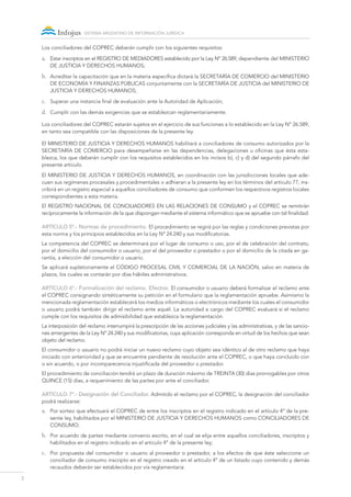 2
sistema argentino de información jurídica
Los conciliadores del COPREC deberán cumplir con los siguientes requisitos:
a.	 Estar inscriptos en el REGISTRO DE MEDIADORES establecido por la Ley Nº 26.589, dependiente del MINISTERIO
DE JUSTICIA Y DERECHOS HUMANOS;
b.	 Acreditar la capacitación que en la materia específica dictará la SECRETARÍA DE COMERCIO del MINISTERIO
DE ECONOMÍA Y FINANZAS PÚBLICAS conjuntamente con la SECRETARÍA DE JUSTICIA del MINISTERIO DE
JUSTICIA Y DERECHOS HUMANOS;
c.	 Superar una instancia final de evaluación ante la Autoridad de Aplicación;
d.	 Cumplir con las demás exigencias que se establezcan reglamentariamente.
Los conciliadores del COPREC estarán sujetos en el ejercicio de sus funciones a lo establecido en la Ley N° 26.589,
en tanto sea compatible con las disposiciones de la presente ley.
El MINISTERIO DE JUSTICIA Y DERECHOS HUMANOS habilitará a conciliadores de consumo autorizados por la
SECRETARÍA DE COMERCIO para desempeñarse en las dependencias, delegaciones u oficinas que ésta esta-
blezca, los que deberán cumplir con los requisitos establecidos en los incisos b), c) y d) del segundo párrafo del
presente artículo.
El MINISTERIO DE JUSTICIA Y DERECHOS HUMANOS, en coordinación con las jurisdicciones locales que ade-
cuen sus regímenes procesales y procedimentales o adhieran a la presente ley en los términos del artículo 77, ins-
cribirá en un registro especial a aquellos conciliadores de consumo que conformen los respectivos registros locales
correspondientes a esta materia.
El REGISTRO NACIONAL DE CONCILIADORES EN LAS RELACIONES DE CONSUMO y el COPREC se remitirán
recíprocamente la información de la que dispongan mediante el sistema informático que se apruebe con tal finalidad.
ARTÍCULO 5º.- Normas de procedimiento. El procedimiento se regirá por las reglas y condiciones previstas por
esta norma y los principios establecidos en la Ley Nº 24.240 y sus modificatorias.
La competencia del COPREC se determinará por el lugar de consumo o uso, por el de celebración del contrato,
por el domicilio del consumidor o usuario, por el del proveedor o prestador o por el domicilio de la citada en ga-
rantía, a elección del consumidor o usuario.
Se aplicará supletoriamente el Código Procesal Civil y Comercial de la Nación, salvo en materia de
plazos, los cuales se contarán por días hábiles administrativos.
ARTÍCULO 6º.- Formalización del reclamo. Efectos. El consumidor o usuario deberá formalizar el reclamo ante
el COPREC consignando sintéticamente su petición en el formulario que la reglamentación apruebe. Asimismo la
mencionada reglamentación establecerá los medios informáticos o electrónicos mediante los cuales el consumidor
o usuario podrá también dirigir el reclamo ante aquél. La autoridad a cargo del COPREC evaluará si el reclamo
cumple con los requisitos de admisibilidad que establezca la reglamentación.
La interposición del reclamo interrumpirá la prescripción de las acciones judiciales y las administrativas, y de las sancio-
nes emergentes de la Ley Nº 24.240 y sus modificatorias, cuya aplicación corresponda en virtud de los hechos que sean
objeto del reclamo.
El consumidor o usuario no podrá iniciar un nuevo reclamo cuyo objeto sea idéntico al de otro reclamo que haya
iniciado con anterioridad y que se encuentre pendiente de resolución ante el COPREC, o que haya concluido con
o sin acuerdo, o por incomparecencia injustificada del proveedor o prestador.
El procedimiento de conciliación tendrá un plazo de duración máximo de TREINTA (30) días prorrogables por otros
QUINCE (15) días, a requerimiento de las partes por ante el conciliador.
ARTÍCULO 7º.- Designación del Conciliador. Admitido el reclamo por el COPREC, la designación del conciliador
podrá realizarse:
a.	 Por sorteo que efectuará el COPREC de entre los inscriptos en el registro indicado en el artículo 4º de la pre-
sente ley, habilitados por el MINISTERIO DE JUSTICIA Y DERECHOS HUMANOS como CONCILIADORES DE
CONSUMO;
b.	 Por acuerdo de partes mediante convenio escrito, en el cual se elija entre aquellos conciliadores, inscriptos y
habilitados en el registro indicado en el artículo 4° de la presente ley;
c.	 Por propuesta del consumidor o usuario al proveedor o prestador, a los efectos de que éste seleccione un
conciliador de consumo inscripto en el registro creado en el artículo 4° de un listado cuyo contenido y demás
recaudos deberán ser establecidos por vía reglamentaria.
 