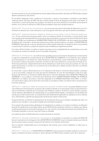 resolución de conflictos en las relaciones de consumo
3
RelacionesdeConsumo-Proyectoslegislativos
El sorteo previsto en el inciso a) del presente artículo deberá efectuarse dentro del plazo de TRES (3) días contados
desde la presentación del reclamo.
El conciliador designado citará a audiencia al consumidor o usuario y al proveedor o prestador, la que deberá
celebrarse dentro del plazo de DIEZ (10) días contados desde la fecha de designación de aquél. A tal efecto, el
consumidor o usuario podrá optar por consignar una dirección de correo electrónico al momento de formalizar el
reclamo, en la cual se le notificará en TRES (3) oportunidades la fecha de la aludida audiencia.
ARTÍCULO 8º.- Forma de las comunicaciones. Las comunicaciones entre la Autoridad de Aplicación y los Con-
ciliadores se realizarán por correo electrónico o por el programa informático que oportunamente se establezca.
ARTÍCULO 9º.- Asistencia letrada no obligatoria. Asistencia al consumidor o usuario. Patrocinio jurídico gra-
tuito. En las conciliaciones las partes podrán contar con asistencia letrada. El consumidor o usuario podrá contar
con la asistencia de representantes de una asociación de consumidores y usuarios en los términos del artículo 56 de
la Ley Nº 24.240 y sus modificatorias, del MINISTERIO PÚBLICO DE LA DEFENSA o de otros organismos estatales
de defensa del consumidor o de servicios de patrocinio jurídico gratuito públicos o privados. La SECRETARÍA DE
COMERCIO dispondrá de un servicio de patrocinio jurídico gratuito destinado a la asistencia de los consumidores
o usuarios que lo soliciten y cumplan los requisitos que se establezcan reglamentariamente.
Si a criterio del Conciliador, la cuestión a resolver requiriese, por la complejidad de sus características o por otras
circunstancias, el patrocinio letrado, así se lo hará saber a las partes.
ARTÍCULO 10.- Notificaciones. Las notificaciones que deba practicar el Conciliador designado por sorteo estarán
a cargo de la dependencia correspondiente de la SECRETARÍA DE COMERCIO, en los restantes casos, deberán
ser practicadas por el conciliador por medio fehaciente o personalmente y serán solventadas por el interesado.
En la primera audiencia las partes constituirán una dirección de correo electrónico a la que serán remitidas las no-
tificaciones posteriores, independientemente de las realizadas por medio de las actas que suscriban. En caso que
alguna de las partes no contare con una dirección de correo electrónico, deberá constituir domicilio a los efectos
de las notificaciones.
El consumidor o usuario deberá denunciar en la interposición del reclamo el domicilio del proveedor o prestador
o, de no ser posible, cualquier otro dato que permita identificarlo. En caso de imposibilidad o duda en la iden-
tificación del domicilio, la notificación deberá efectuarse al domicilio declarado ante el REGISTRO PÚBLICO DE
COMERCIO o, en su defecto, al domicilio fiscal declarado ante la ADMINISTRACIÓN FEDERAL DE INGRESOS
PÚBLICOS o, en defecto de ambos, al domicilio registrado en la CÁMARA NACIONAL ELECTORAL. La notifica-
ción efectuada en alguno de los domicilios enunciados se considerará válida a los efectos de la comparecencia a
la primera audiencia.
ARTÍCULO 11.- Audiencias. Deber de comparecencia personal. Confidencialidad. Las partes deberán concurrir
a las audiencias en forma personal, sin perjuicio de la asistencia letrada con la que podrán contar, las que se llevarán a
cabo en el domicilio constituido por el conciliador ante el Registro creado en el artículo 4°, primer párrafo. Las perso-
nas de existencia ideal deberán ser representadas por sus representantes legales o mandatarios con facultades sufi-
cientes para acordar transacciones. La comparecencia del representante legal podrá ser suplida por la de un director,
socio, administrador o gerente que tenga poder suficiente para realizar transacciones.
Excepcionalmente, se admitirá la representación de las personas físicas que se hallaren impedidas de asistir a la
audiencia, por mandato o carta poder otorgada ante autoridad competente.
Si en ausencia de la persona física afectada por el impedimento se arribare a un acuerdo conciliatorio, la ratificación
personal de aquélla ante el Conciliador dentro de los CINCO (5) días siguientes constituirá un requisito que deberá
cumplirse previamente al trámite de homologación. En caso contrario, se considerará fracasado el procedimiento y el
Conciliador extenderá un acta en la que hará constar su resultado.
Las audiencias serán confidenciales salvo acuerdo de partes en contrario.
ARTÍCULO 12.- Acuerdo. Sometimiento a homologación. Si se arribare a un acuerdo, en un plazo de CINCO (5)
días se lo someterá a la homologación de la SECRETARÍA DE COMERCIO, la que la otorgará siempre que entienda
que el acuerdo implica una justa composición del derecho y los intereses de las partes.
Será un requisito indispensable para la homologación del acuerdo, que el mismo establezca un plazo para su
cumplimiento.
ARTÍCULO 13.- Resolución. La SECRETARÍA DE COMERCIO emitirá resolución fundada mediante la cual homo-
logará o rechazará el acuerdo conciliatorio, dentro del plazo de TRES (3) días contados a partir de su elevación.
 