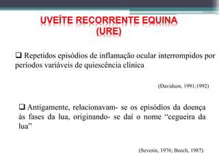 UVEÍTE RECORRENTE EQUINA
(URE)
 Repetidos episódios de inflamação ocular interrompidos por
períodos variáveis de quiescência clínica
(Davidson, 1991;1992)
 Antigamente, relacionavam- se os episódios da doença
às fases da lua, originando- se daí o nome “cegueira da
lua”
(Severin, 1976; Beech, 1987)
 
