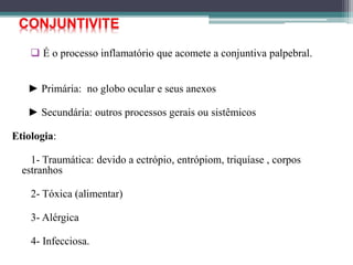  É o processo inflamatório que acomete a conjuntiva palpebral.
► Primária: no globo ocular e seus anexos
► Secundária: outros processos gerais ou sistêmicos
Etiologia:
1- Traumática: devido a ectrópio, entrópiom, triquíase , corpos
estranhos
2- Tóxica (alimentar)
3- Alérgica
4- Infecciosa.
CONJUNTIVITE
 